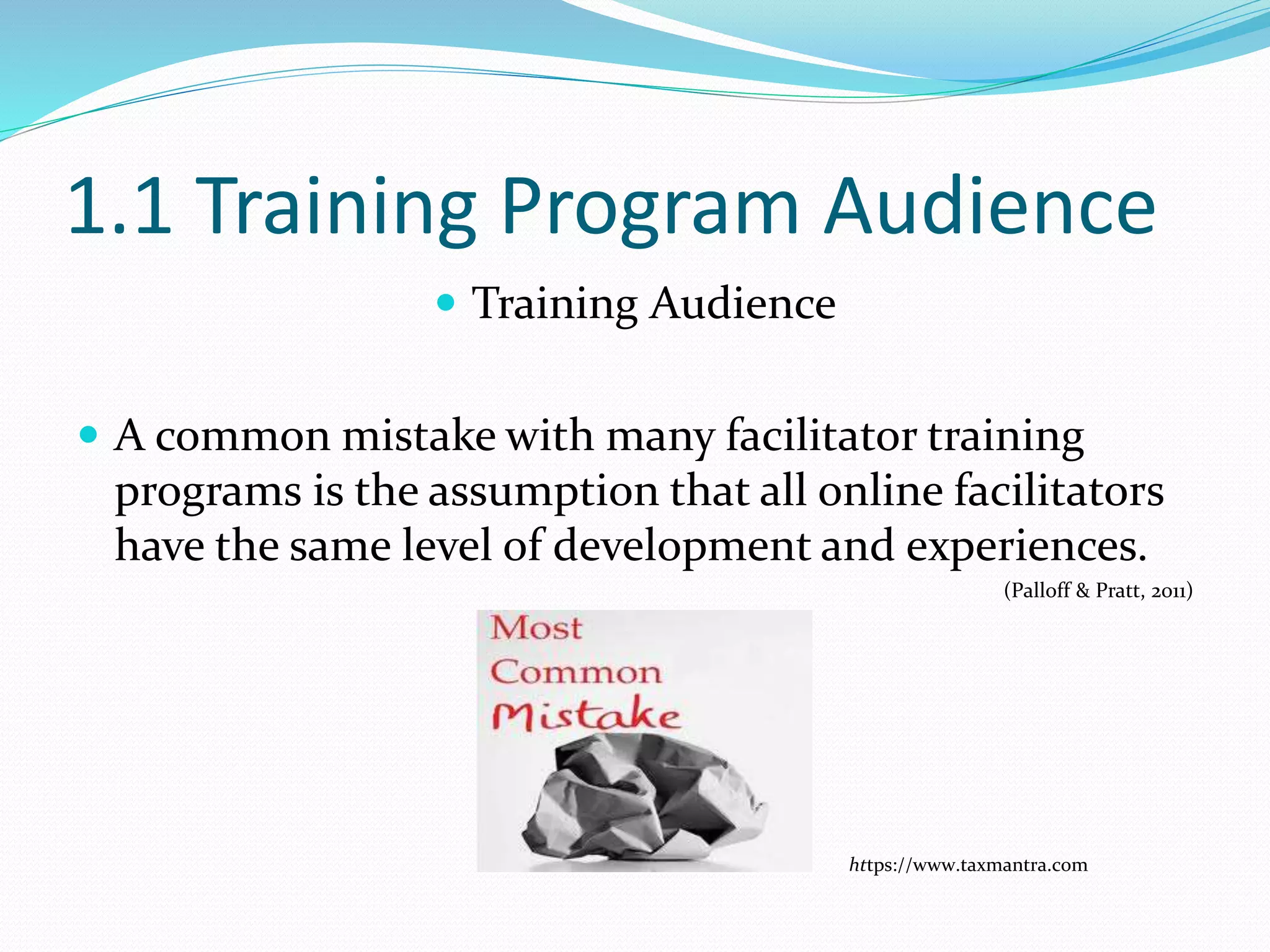 1.1 Training Program Audience
 Training Audience
 A common mistake with many facilitator training
programs is the assumption that all online facilitators
have the same level of development and experiences.
(Palloff & Pratt, 2011)
https://www.taxmantra.com
 