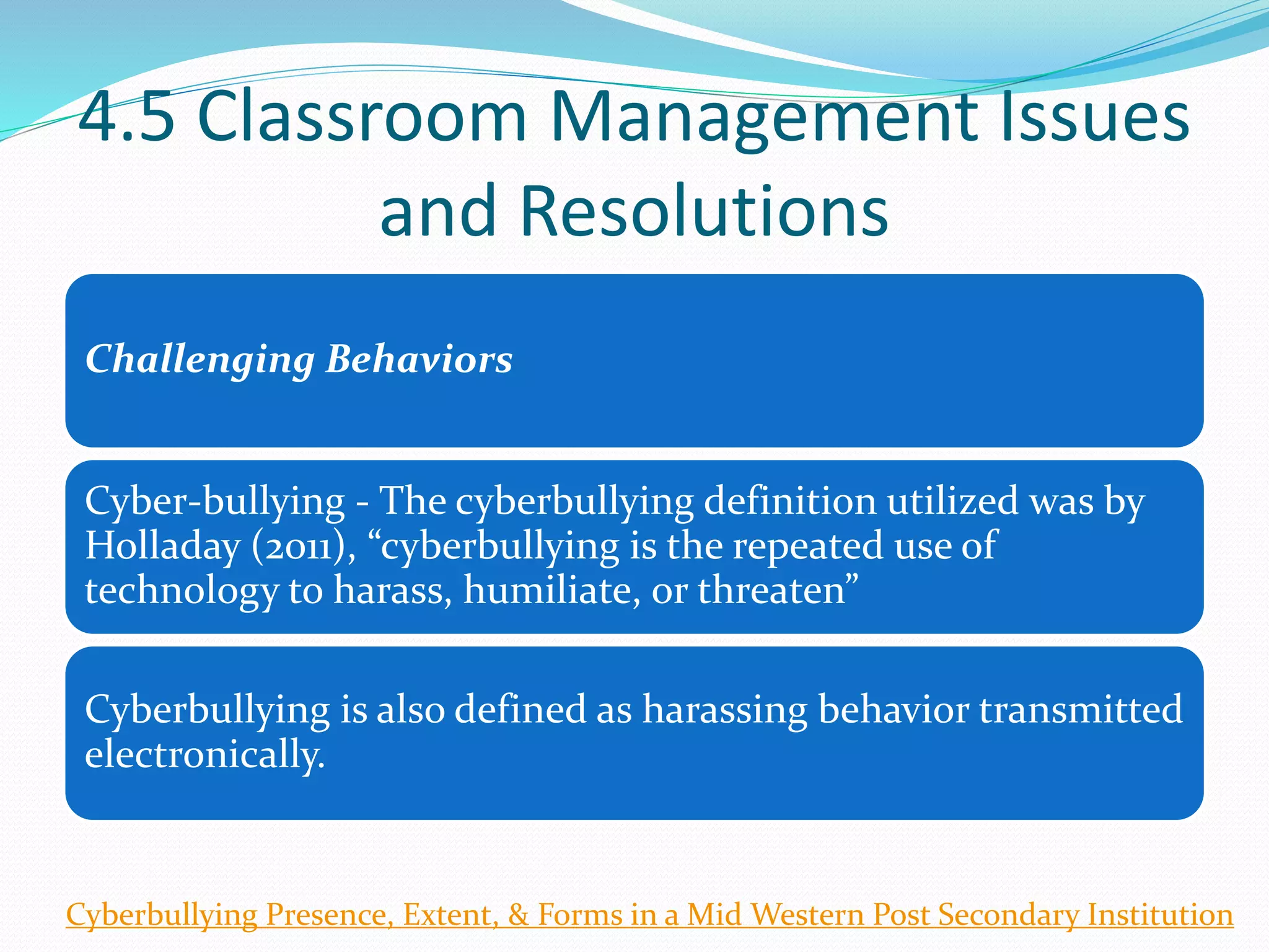 4.5 Classroom Management Issues
and Resolutions
Challenging Behaviors
Cyber-bullying - The cyberbullying definition utilized was by
Holladay (2011), “cyberbullying is the repeated use of
technology to harass, humiliate, or threaten”
Cyberbullying is also defined as harassing behavior transmitted
electronically.
Cyberbullying Presence, Extent, & Forms in a Mid Western Post Secondary Institution
 