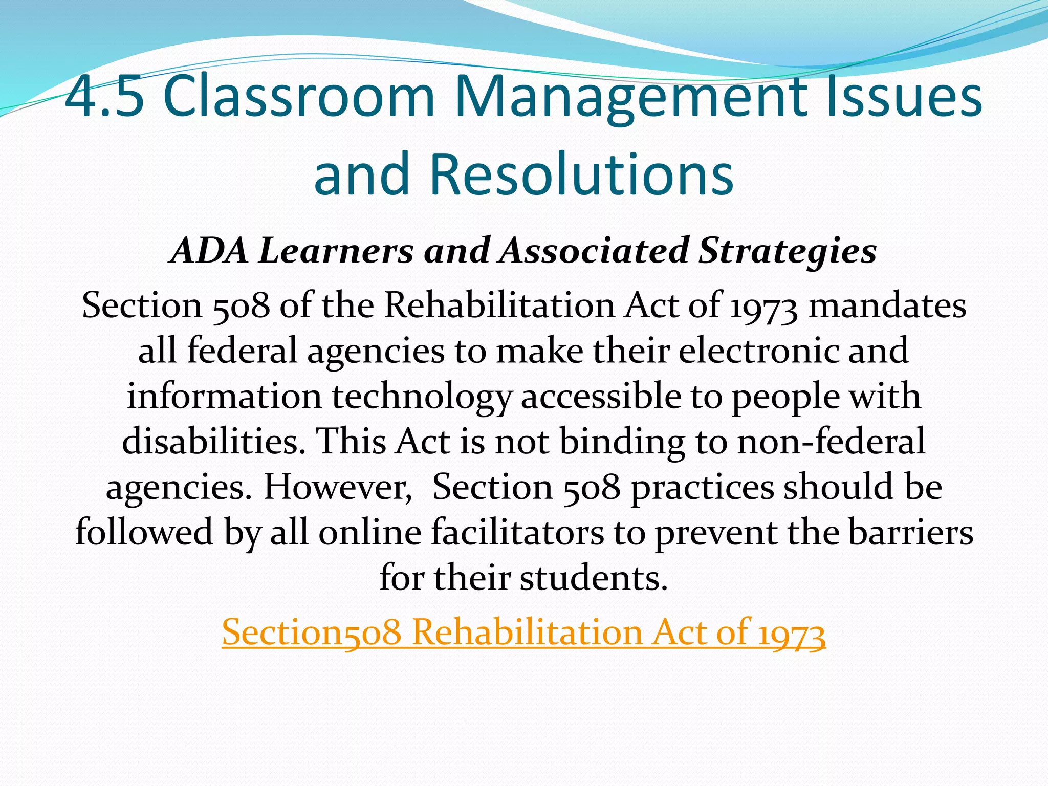 4.5 Classroom Management Issues
and Resolutions
ADA Learners and Associated Strategies
Section 508 of the Rehabilitation Act of 1973 mandates
all federal agencies to make their electronic and
information technology accessible to people with
disabilities. This Act is not binding to non-federal
agencies. However, Section 508 practices should be
followed by all online facilitators to prevent the barriers
for their students.
Section508 Rehabilitation Act of 1973
 