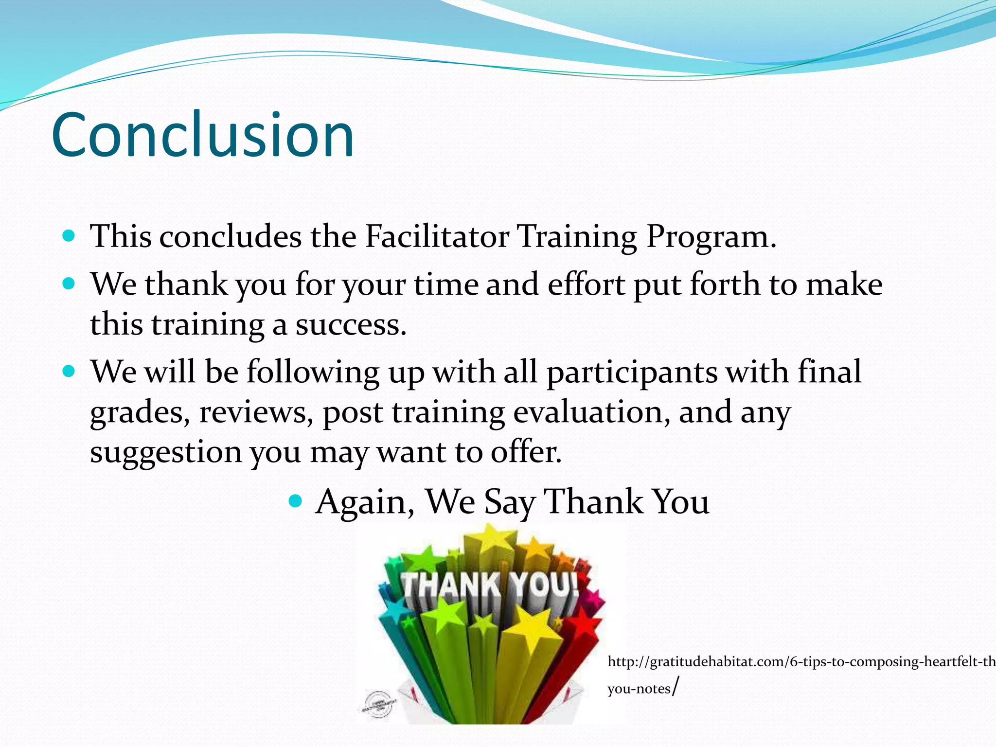 Conclusion
 This concludes the Facilitator Training Program.
 We thank you for your time and effort put forth to make
this training a success.
 We will be following up with all participants with final
grades, reviews, post training evaluation, and any
suggestion you may want to offer.
 Again, We Say Thank You
http://gratitudehabitat.com/6-tips-to-composing-heartfelt-th
you-notes/
 
