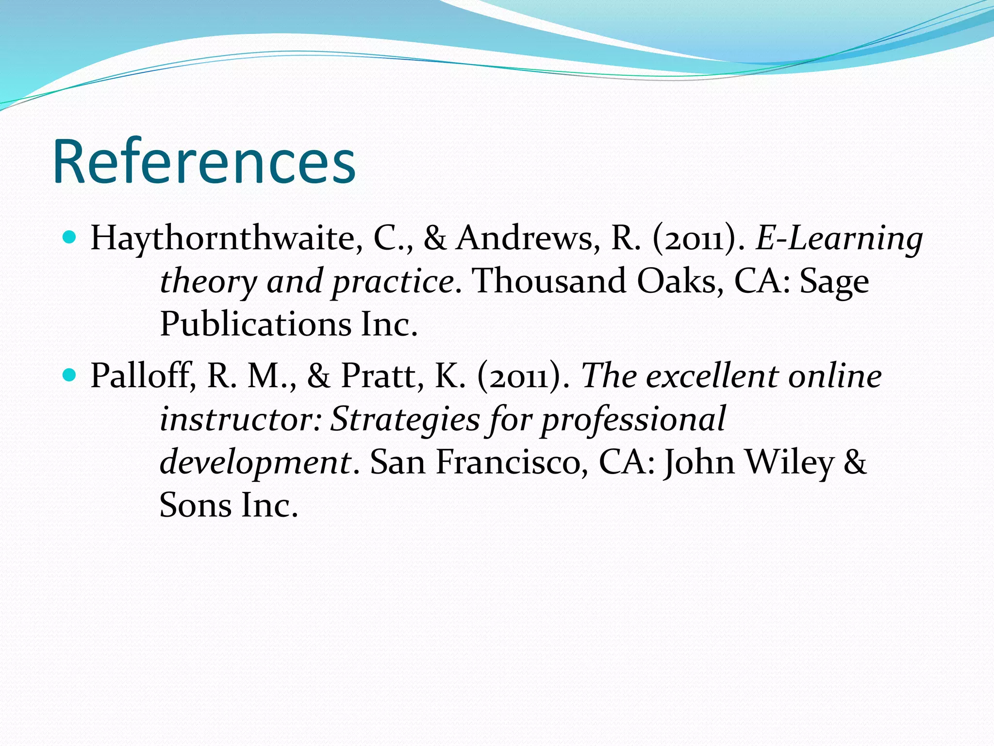 References
 Haythornthwaite, C., & Andrews, R. (2011). E-Learning
theory and practice. Thousand Oaks, CA: Sage
Publications Inc.
 Palloff, R. M., & Pratt, K. (2011). The excellent online
instructor: Strategies for professional
development. San Francisco, CA: John Wiley &
Sons Inc.
 