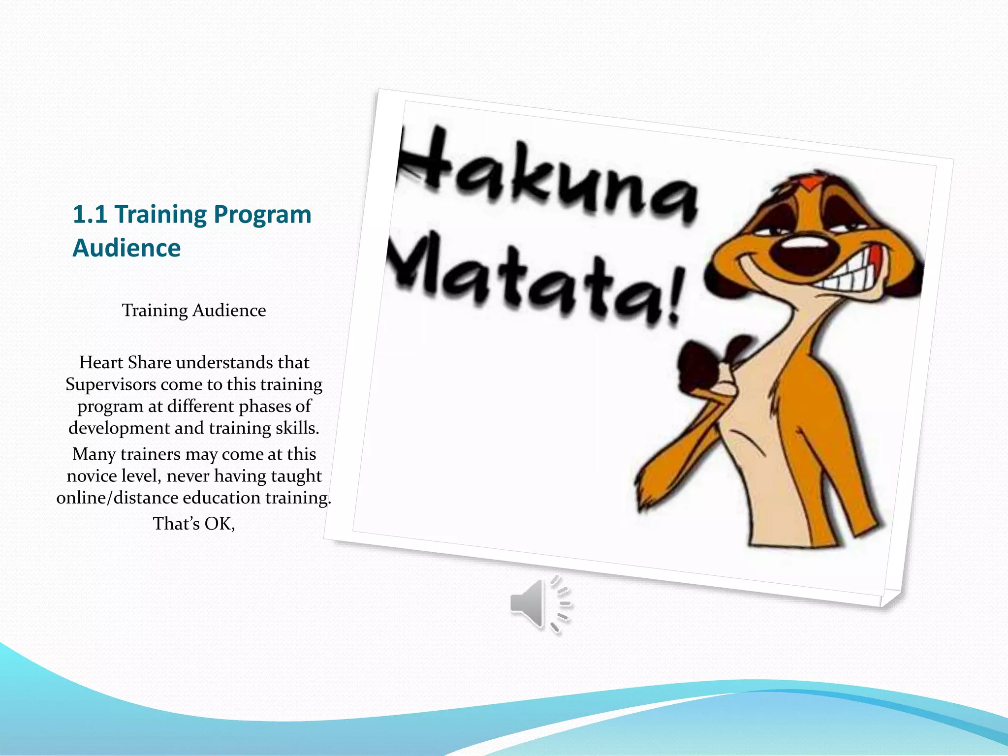 1.1 Training Program
Audience
Training Audience
Heart Share understands that
Supervisors come to this training
program at different phases of
development and training skills.
Many trainers may come at this
novice level, never having taught
online/distance education training.
That’s OK,
 