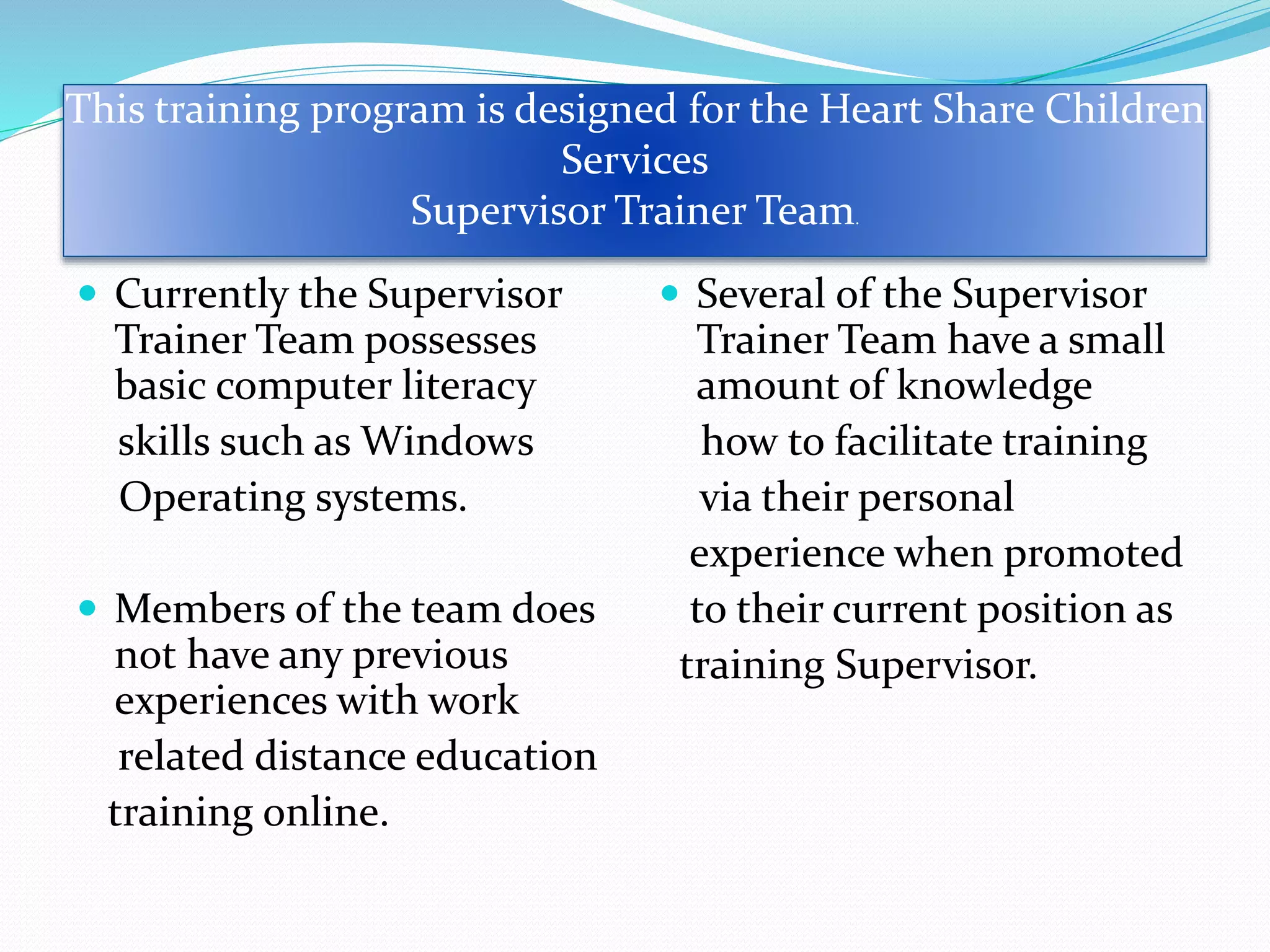 Currently the Supervisor
Trainer Team possesses
basic computer literacy
skills such as Windows
Operating systems.
 Members of the team does
not have any previous
experiences with work
related distance education
training online.
 Several of the Supervisor
Trainer Team have a small
amount of knowledge
how to facilitate training
via their personal
experience when promoted
to their current position as
training Supervisor.
This training program is designed for the Heart Share Children
Services
Supervisor Trainer Team.
 