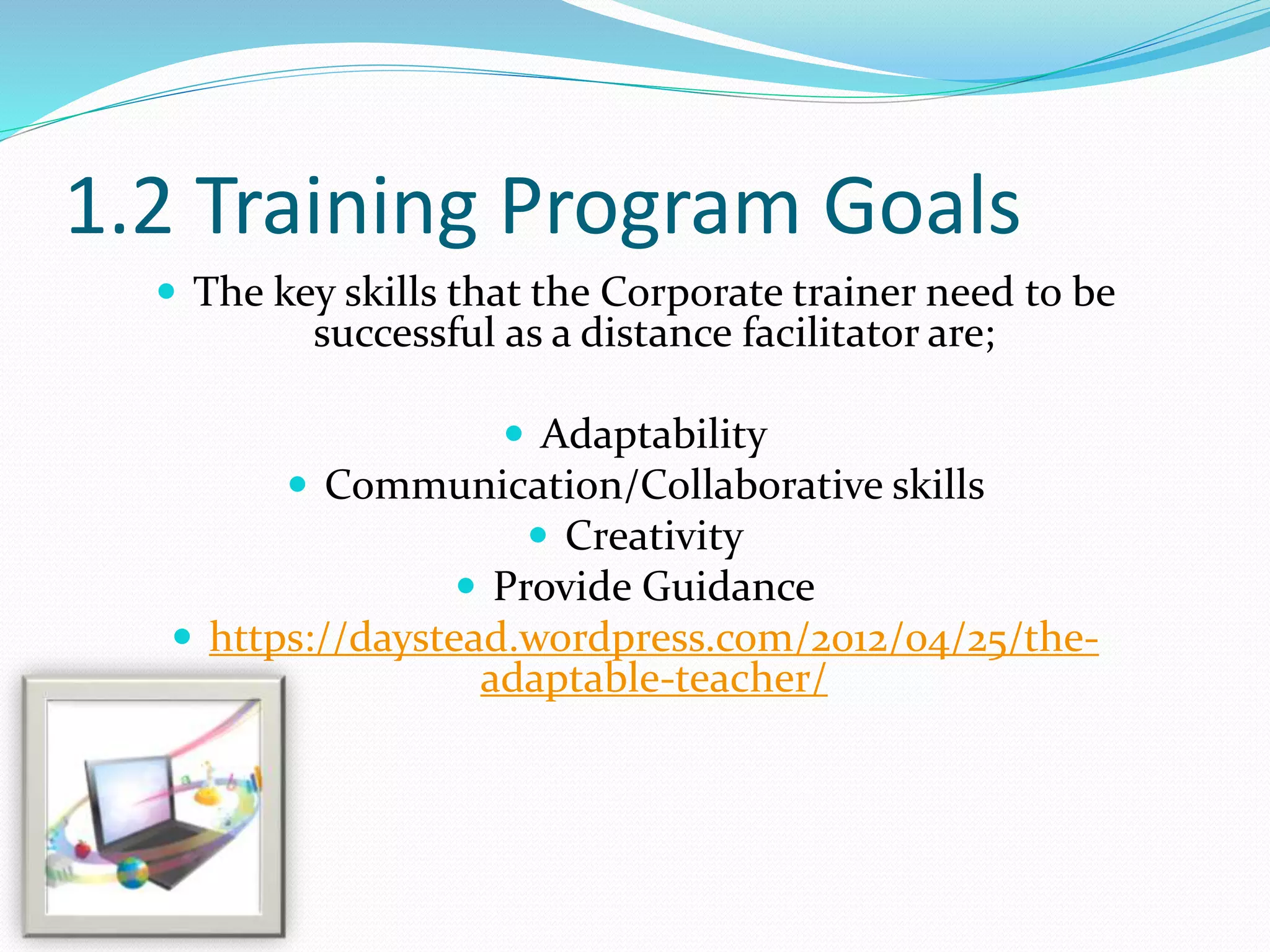 1.2 Training Program Goals
 The key skills that the Corporate trainer need to be
successful as a distance facilitator are;
 Adaptability
 Communication/Collaborative skills
 Creativity
 Provide Guidance
 https://daystead.wordpress.com/2012/04/25/the-
adaptable-teacher/
 