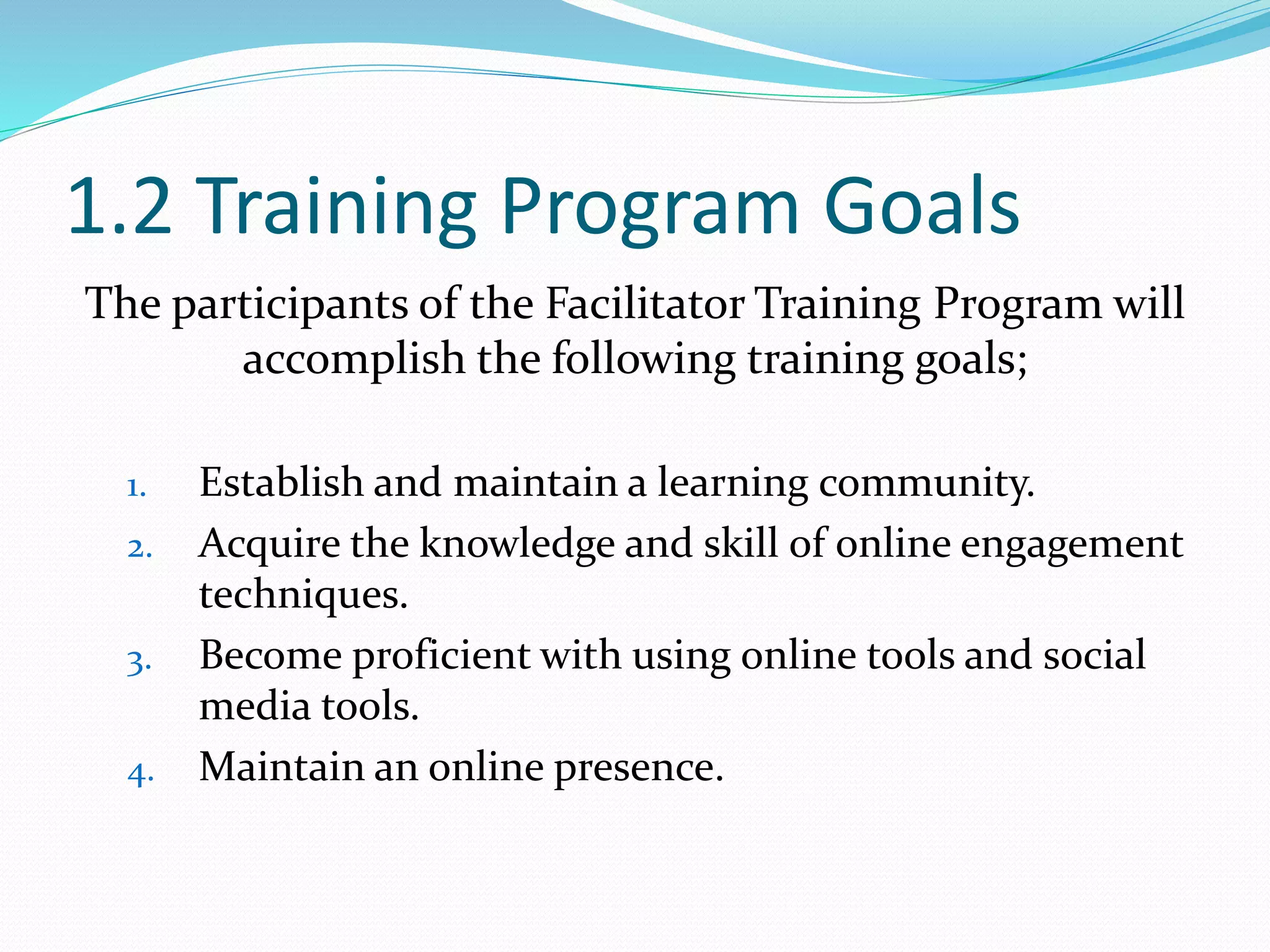 1.2 Training Program Goals
The participants of the Facilitator Training Program will
accomplish the following training goals;
1. Establish and maintain a learning community.
2. Acquire the knowledge and skill of online engagement
techniques.
3. Become proficient with using online tools and social
media tools.
4. Maintain an online presence.
 