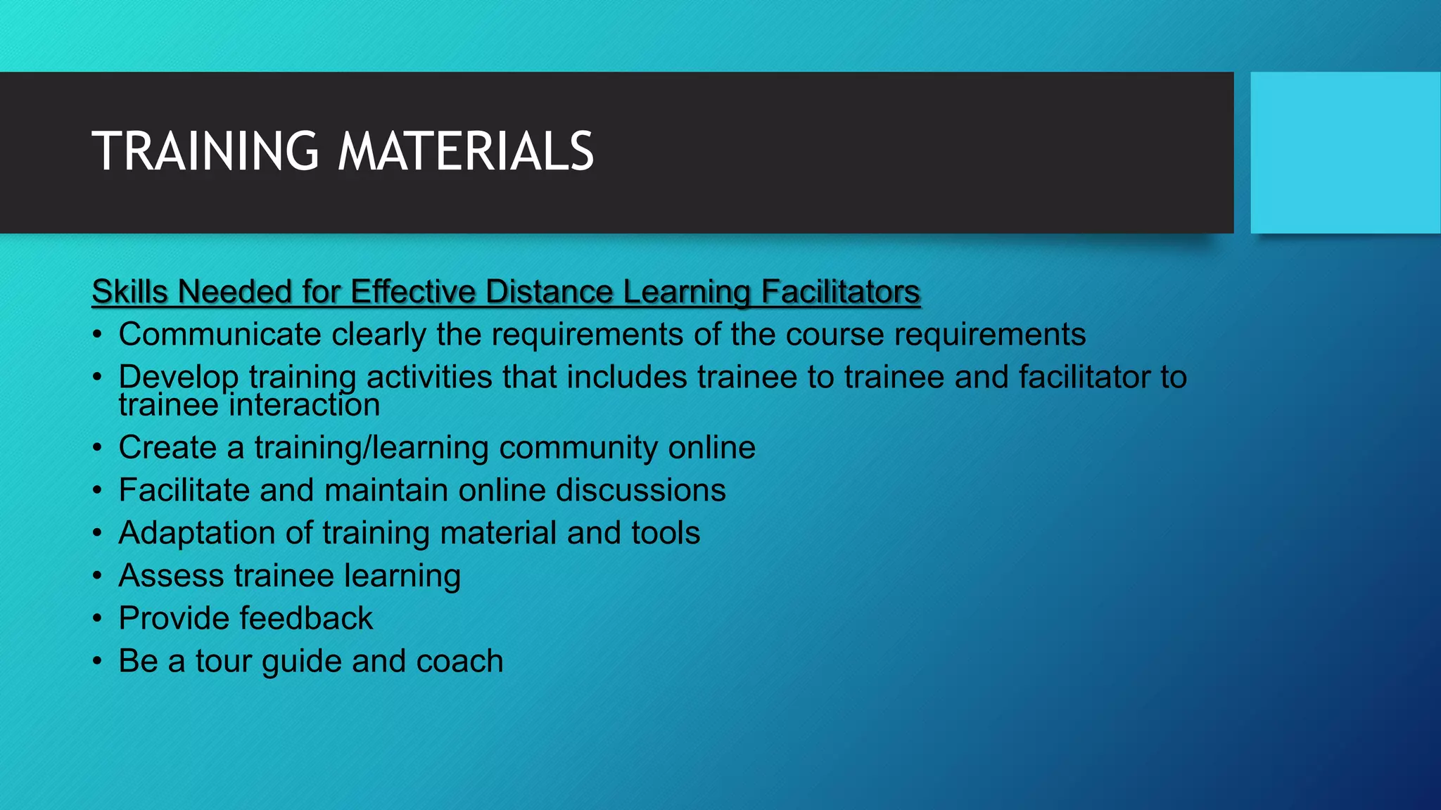 TRAINING MATERIALS
Skills Needed for Effective Distance Learning Facilitators
• Communicate clearly the requirements of the course requirements
• Develop training activities that includes trainee to trainee and facilitator to
trainee interaction
• Create a training/learning community online
• Facilitate and maintain online discussions
• Adaptation of training material and tools
• Assess trainee learning
• Provide feedback
• Be a tour guide and coach
 