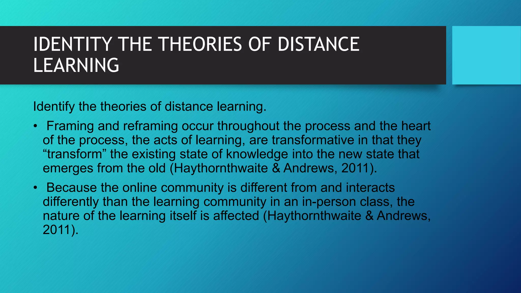 IDENTITY THE THEORIES OF DISTANCE
LEARNING
Identify the theories of distance learning.
• Framing and reframing occur throughout the process and the heart
of the process, the acts of learning, are transformative in that they
“transform” the existing state of knowledge into the new state that
emerges from the old (Haythornthwaite & Andrews, 2011).
• Because the online community is different from and interacts
differently than the learning community in an in-person class, the
nature of the learning itself is affected (Haythornthwaite & Andrews,
2011).
 