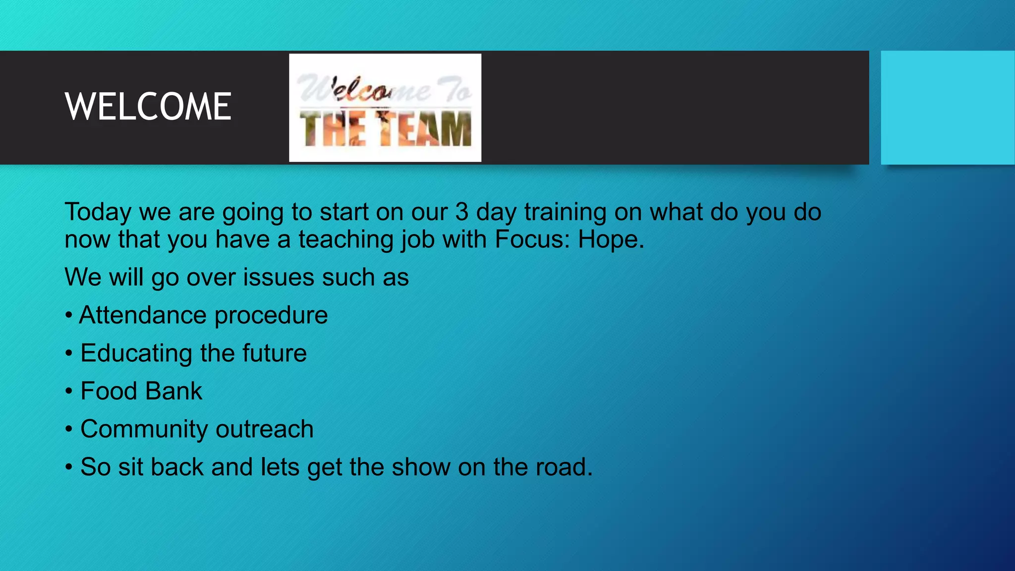 WELCOME
Today we are going to start on our 3 day training on what do you do
now that you have a teaching job with Focus: Hope.
We will go over issues such as
• Attendance procedure
• Educating the future
• Food Bank
• Community outreach
• So sit back and lets get the show on the road.
 