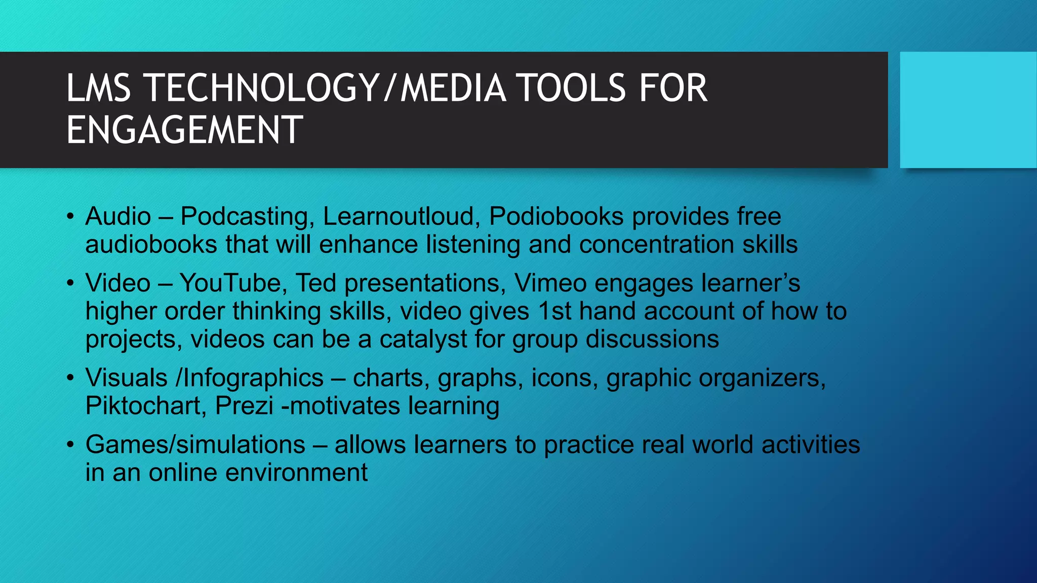 LMS TECHNOLOGY/MEDIA TOOLS FOR
ENGAGEMENT
• Audio – Podcasting, Learnoutloud, Podiobooks provides free
audiobooks that will enhance listening and concentration skills
• Video – YouTube, Ted presentations, Vimeo engages learner’s
higher order thinking skills, video gives 1st hand account of how to
projects, videos can be a catalyst for group discussions
• Visuals /Infographics – charts, graphs, icons, graphic organizers,
Piktochart, Prezi -motivates learning
• Games/simulations – allows learners to practice real world activities
in an online environment
 