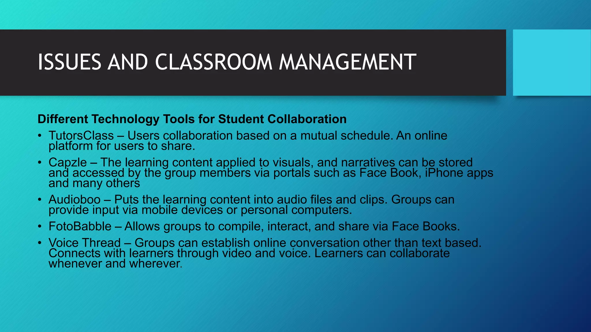 ISSUES AND CLASSROOM MANAGEMENT
Different Technology Tools for Student Collaboration
• TutorsClass – Users collaboration based on a mutual schedule. An online
platform for users to share.
• Capzle – The learning content applied to visuals, and narratives can be stored
and accessed by the group members via portals such as Face Book, iPhone apps
and many others
• Audioboo – Puts the learning content into audio files and clips. Groups can
provide input via mobile devices or personal computers.
• FotoBabble – Allows groups to compile, interact, and share via Face Books.
• Voice Thread – Groups can establish online conversation other than text based.
Connects with learners through video and voice. Learners can collaborate
whenever and wherever.
 