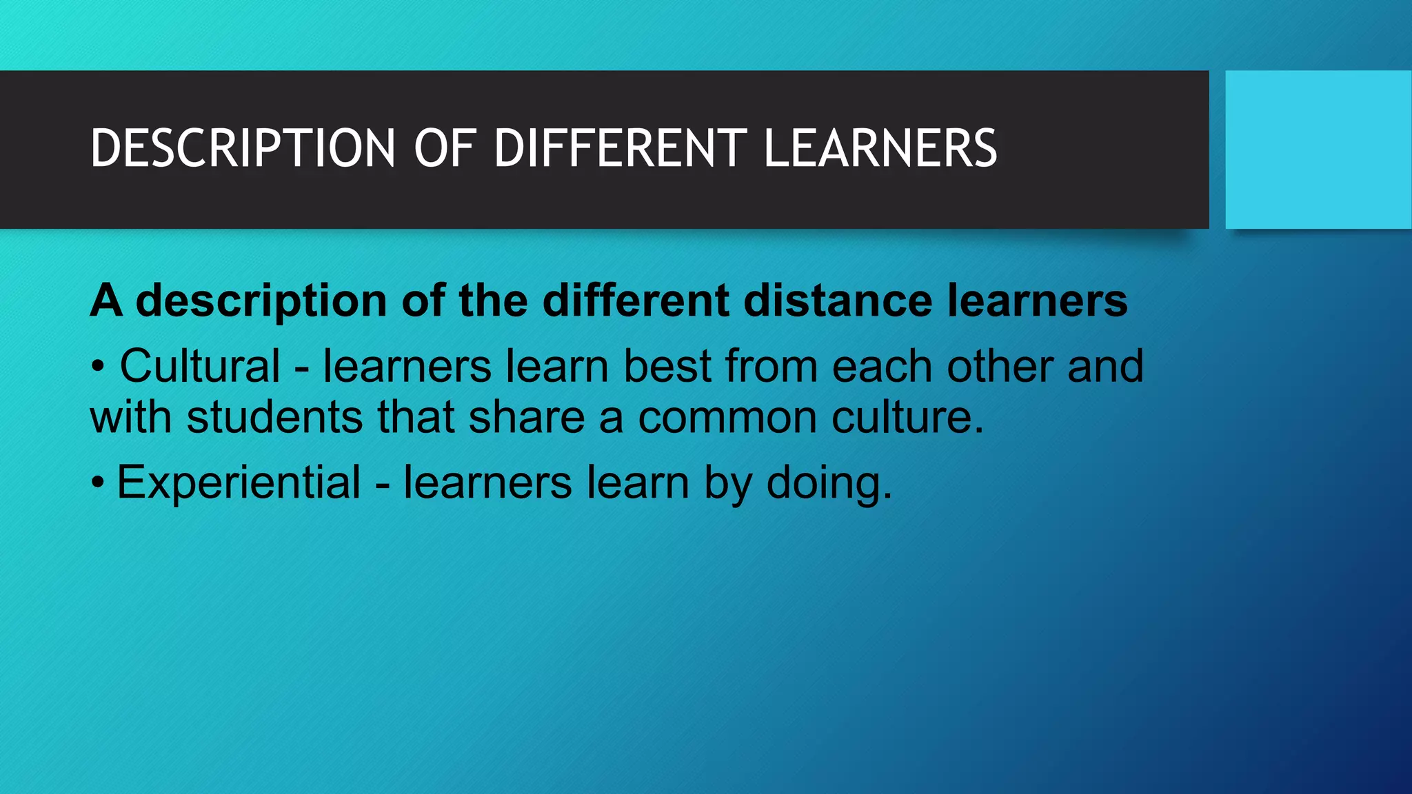DESCRIPTION OF DIFFERENT LEARNERS
A description of the different distance learners
• Cultural - learners learn best from each other and
with students that share a common culture.
• Experiential - learners learn by doing.
 