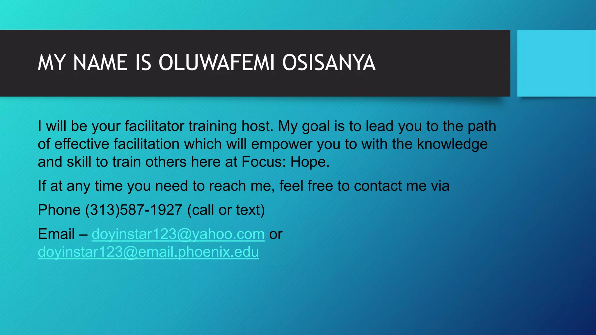 MY NAME IS OLUWAFEMI OSISANYA
I will be your facilitator training host. My goal is to lead you to the path
of effective facilitation which will empower you to with the knowledge
and skill to train others here at Focus: Hope.
If at any time you need to reach me, feel free to contact me via
Phone (313)587-1927 (call or text)
Email – doyinstar123@yahoo.com or
doyinstar123@email.phoenix.edu
 