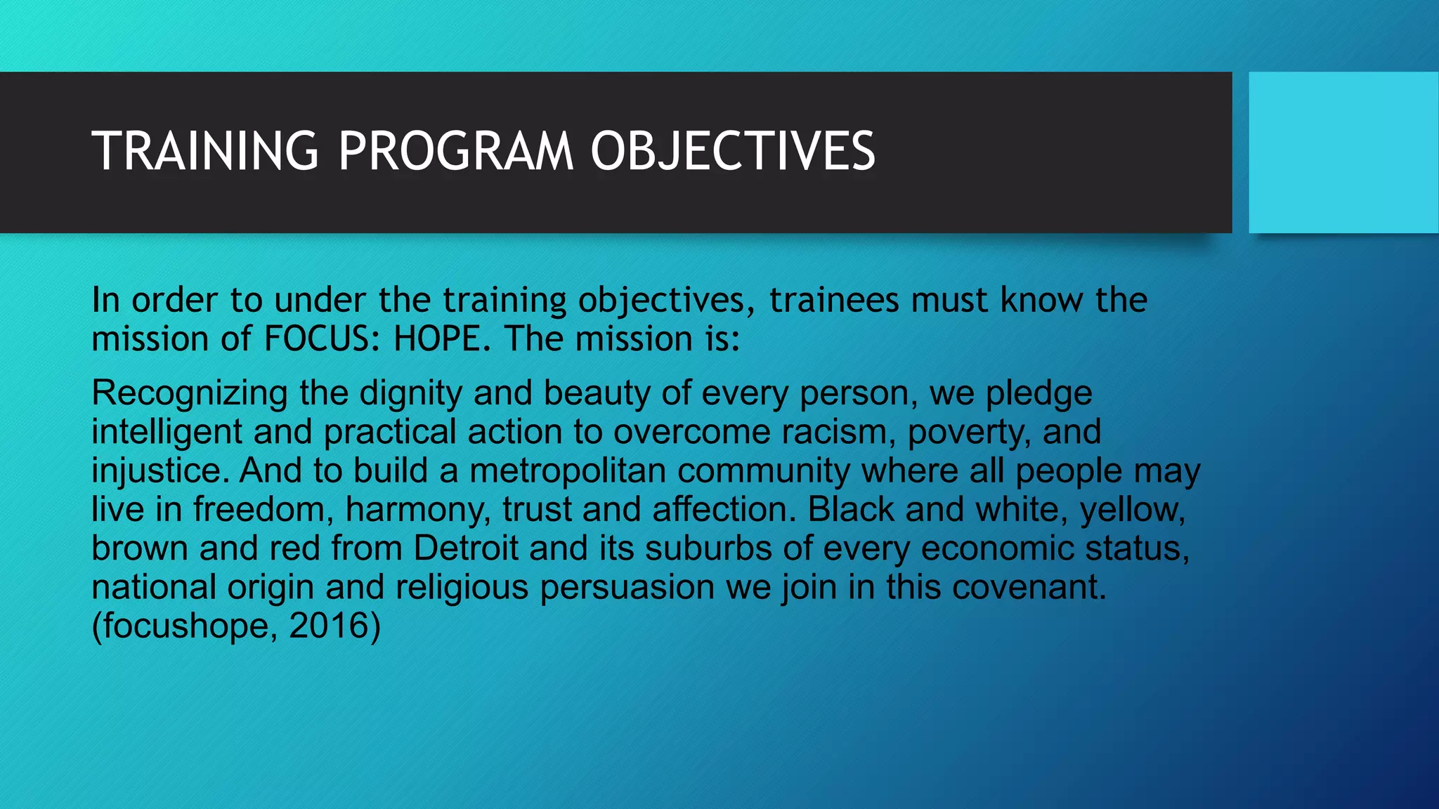 TRAINING PROGRAM OBJECTIVES
In order to under the training objectives, trainees must know the
mission of FOCUS: HOPE. The mission is:
Recognizing the dignity and beauty of every person, we pledge
intelligent and practical action to overcome racism, poverty, and
injustice. And to build a metropolitan community where all people may
live in freedom, harmony, trust and affection. Black and white, yellow,
brown and red from Detroit and its suburbs of every economic status,
national origin and religious persuasion we join in this covenant.
(focushope, 2016)
 