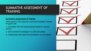 SUMMATIVE ASSESSMENT OF
TRAINING
Summative Assessment of Training
Participants in the Distance Learning Facilitator Trainee
Program will:
1. Complete informal assessments based on course
rubrics
2. Demonstrate knowledge in a LMS simulation
3. Collaborate with peers and facilitators on simulation
 