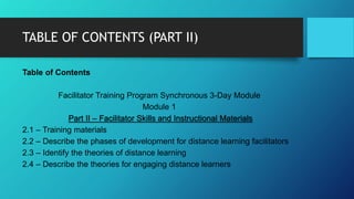 TABLE OF CONTENTS (PART II)
Table of Contents
Facilitator Training Program Synchronous 3-Day Module
Module 1
Part II – Facilitator Skills and Instructional Materials
2.1 – Training materials
2.2 – Describe the phases of development for distance learning facilitators
2.3 – Identify the theories of distance learning
2.4 – Describe the theories for engaging distance learners
 