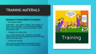 TRAINING MATERIALS
Strategies To Present Skills To Facilitators
• Discussion boards
Icebreaker – give name, location, and number of
years with corporation, 2-3 sentences of feeling
about online training, respond to at least 2 other
participant’s post
• Establish an online chat
via a social network site - Present a corporate
safety issue and have trainees chat as to how they
would solve the issue.
• Divide into Groups
Allow groups participants to voluntarily lead a
discussion based on any of the module topics
 