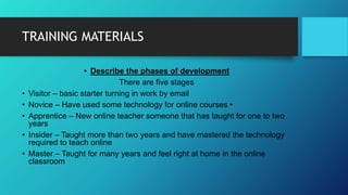 TRAINING MATERIALS
• Describe the phases of development
There are five stages
• Visitor – basic starter turning in work by email
• Novice – Have used some technology for online courses •
• Apprentice – New online teacher someone that has taught for one to two
years
• Insider – Taught more than two years and have mastered the technology
required to teach online
• Master – Taught for many years and feel right at home in the online
classroom
 