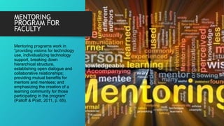 MENTORING
PROGRAM FOR
FACULTY
Mentoring programs work in
“providing visions for technology
use, individualizing technology
support, breaking down
hierarchical structure,
establishing open dialogue and
collaborative relationships;
providing mutual benefits for
mentors and mentees; and
emphasizing the creation of a
learning community for those
participating in the program”
(Palloff & Pratt, 2011, p. 65).
 