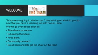 WELCOME
Today we are going to start on our 3 day training on what do you do
now that you have a teaching job with Focus: Hope.
We will go over issues such as
• Attendance procedure
• Educating the future
• Food Bank
• Community outreach
• So sit back and lets get the show on the road.
 