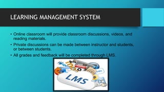 LEARNING MANAGEMENT SYSTEM
• Online classroom will provide classroom discussions, videos, and
reading materials.
• Private discussions can be made between instructor and students,
or between students.
• All grades and feedback will be completed through LMS.
 