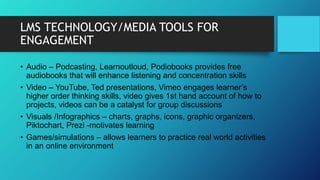 LMS TECHNOLOGY/MEDIA TOOLS FOR
ENGAGEMENT
• Audio – Podcasting, Learnoutloud, Podiobooks provides free
audiobooks that will enhance listening and concentration skills
• Video – YouTube, Ted presentations, Vimeo engages learner’s
higher order thinking skills, video gives 1st hand account of how to
projects, videos can be a catalyst for group discussions
• Visuals /Infographics – charts, graphs, icons, graphic organizers,
Piktochart, Prezi -motivates learning
• Games/simulations – allows learners to practice real world activities
in an online environment
 