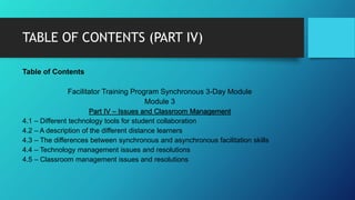 TABLE OF CONTENTS (PART IV)
Table of Contents
Facilitator Training Program Synchronous 3-Day Module
Module 3
Part IV – Issues and Classroom Management
4.1 – Different technology tools for student collaboration
4.2 – A description of the different distance learners
4.3 – The differences between synchronous and asynchronous facilitation skills
4.4 – Technology management issues and resolutions
4.5 – Classroom management issues and resolutions
 
