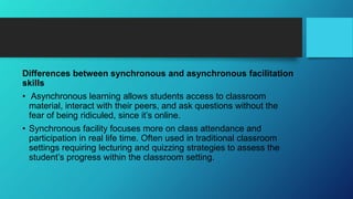 Differences between synchronous and asynchronous facilitation
skills
• Asynchronous learning allows students access to classroom
material, interact with their peers, and ask questions without the
fear of being ridiculed, since it’s online.
• Synchronous facility focuses more on class attendance and
participation in real life time. Often used in traditional classroom
settings requiring lecturing and quizzing strategies to assess the
student’s progress within the classroom setting.
 