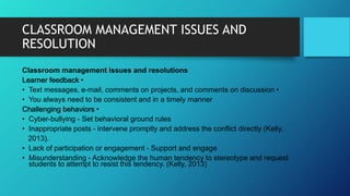 CLASSROOM MANAGEMENT ISSUES AND
RESOLUTION
Classroom management issues and resolutions
Learner feedback •
• Text messages, e-mail, comments on projects, and comments on discussion •
• You always need to be consistent and in a timely manner
Challenging behaviors •
• Cyber-bullying - Set behavioral ground rules
• Inappropriate posts - intervene promptly and address the conflict directly (Kelly,
2013).
• Lack of participation or engagement - Support and engage
• Misunderstanding - Acknowledge the human tendency to stereotype and request
students to attempt to resist this tendency. (Kelly, 2013)
 