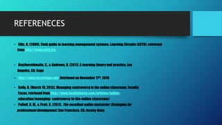 REFERENECES
• Ellis, R. (2009). Field guide to learning management systems. Learning Circuits (ASTD), retrieved
from http://www.astd.org
• Haythornthwaite, C., & Andrews, R. (2011). E-learning theory and practice. Los
Angeles, CA: Sage
• http://www.focushope.edu, Retrieved on November 17th, 2016
• Kelly, R. (March 19, 2013). Managing controversy in the online classroom, Faculty
Focus, retrieved from http://www.facultyfocus.com/articles/online-
education/managing- controversy-in-the-online-classroom/
• Palloff, R. M., & Pratt, K. (2011). The excellent online instructor: Strategies for
professional development. San Francisco, CA: Jossey-Bass
 