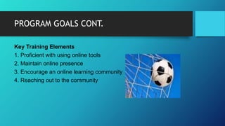 PROGRAM GOALS CONT.
Key Training Elements
1. Proficient with using online tools
2. Maintain online presence
3. Encourage an online learning community
4. Reaching out to the community
 