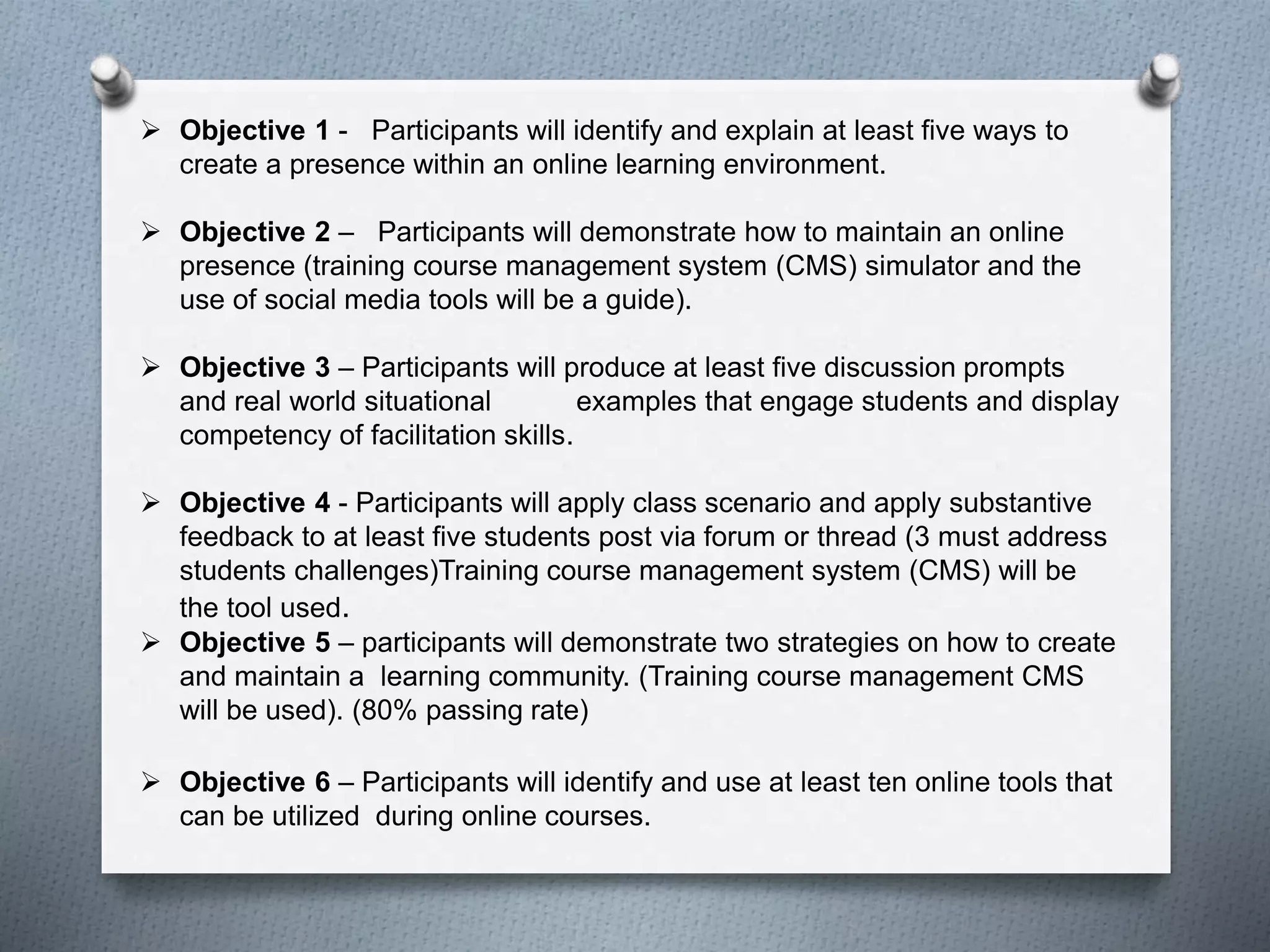  Objective 1 - Participants will identify and explain at least five ways to
create a presence within an online learning environment.
 Objective 2 – Participants will demonstrate how to maintain an online
presence (training course management system (CMS) simulator and the
use of social media tools will be a guide).
 Objective 3 – Participants will produce at least five discussion prompts
and real world situational examples that engage students and display
competency of facilitation skills.
 Objective 4 - Participants will apply class scenario and apply substantive
feedback to at least five students post via forum or thread (3 must address
students challenges)Training course management system (CMS) will be
the tool used.
 Objective 5 – participants will demonstrate two strategies on how to create
and maintain a learning community. (Training course management CMS
will be used). (80% passing rate)
 Objective 6 – Participants will identify and use at least ten online tools that
can be utilized during online courses.
 