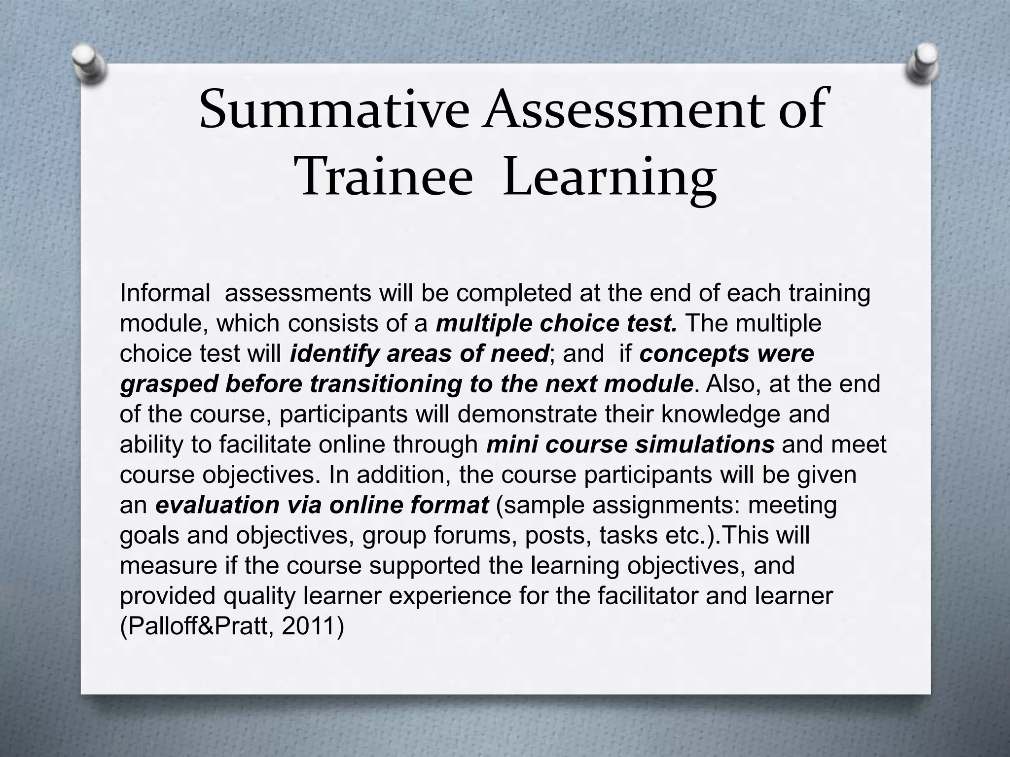 Summative Assessment of
Trainee Learning
Informal assessments will be completed at the end of each training
module, which consists of a multiple choice test. The multiple
choice test will identify areas of need; and if concepts were
grasped before transitioning to the next module. Also, at the end
of the course, participants will demonstrate their knowledge and
ability to facilitate online through mini course simulations and meet
course objectives. In addition, the course participants will be given
an evaluation via online format (sample assignments: meeting
goals and objectives, group forums, posts, tasks etc.).This will
measure if the course supported the learning objectives, and
provided quality learner experience for the facilitator and learner
(Palloff&Pratt, 2011)
 