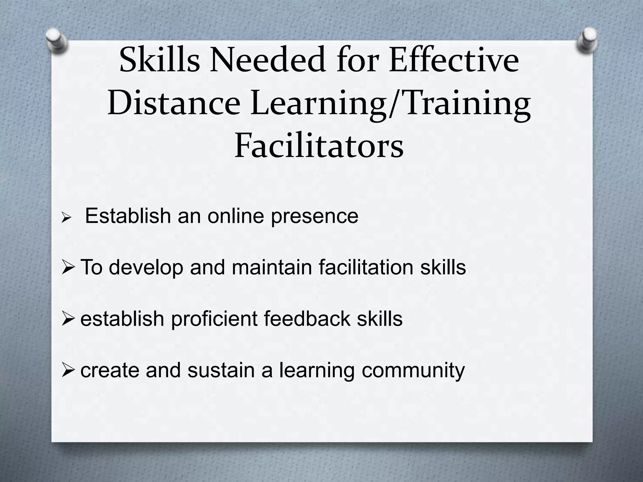 Skills Needed for Effective
Distance Learning/Training
Facilitators
 Establish an online presence
To develop and maintain facilitation skills
establish proficient feedback skills
create and sustain a learning community
 