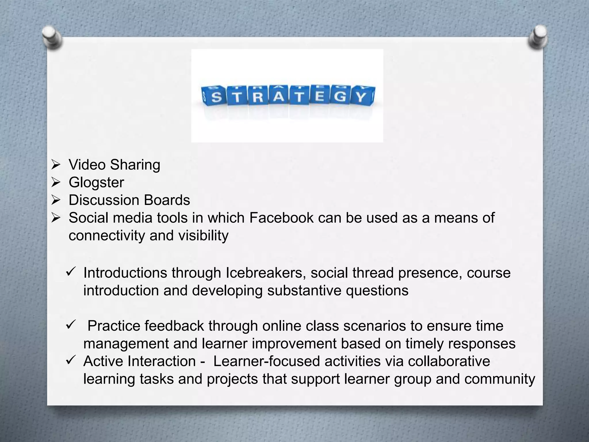  Video Sharing
 Glogster
 Discussion Boards
 Social media tools in which Facebook can be used as a means of
connectivity and visibility
 Introductions through Icebreakers, social thread presence, course
introduction and developing substantive questions
 Practice feedback through online class scenarios to ensure time
management and learner improvement based on timely responses
 Active Interaction - Learner-focused activities via collaborative
learning tasks and projects that support learner group and community
 