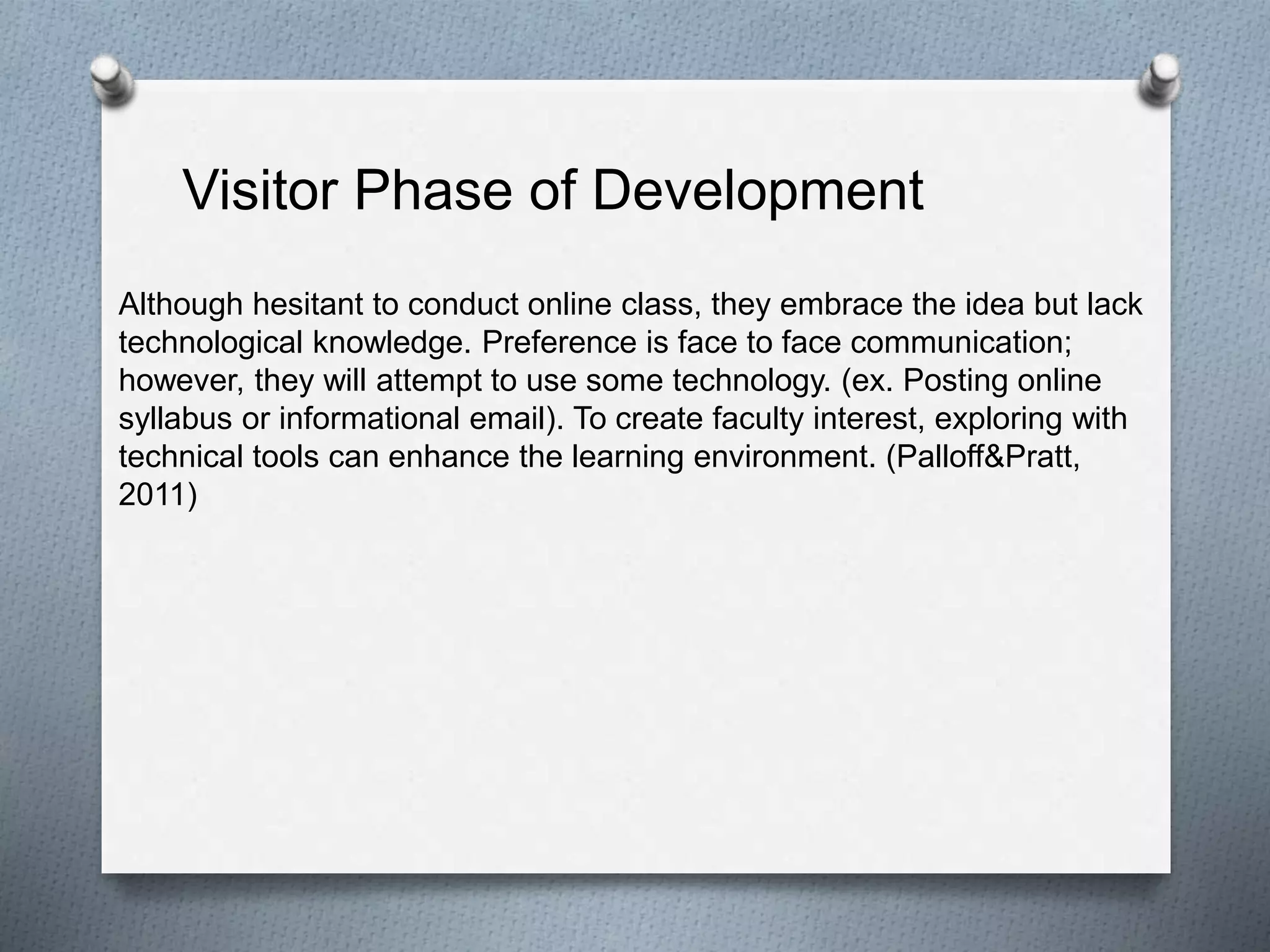 Although hesitant to conduct online class, they embrace the idea but lack
technological knowledge. Preference is face to face communication;
however, they will attempt to use some technology. (ex. Posting online
syllabus or informational email). To create faculty interest, exploring with
technical tools can enhance the learning environment. (Palloff&Pratt,
2011)
Visitor Phase of Development
 