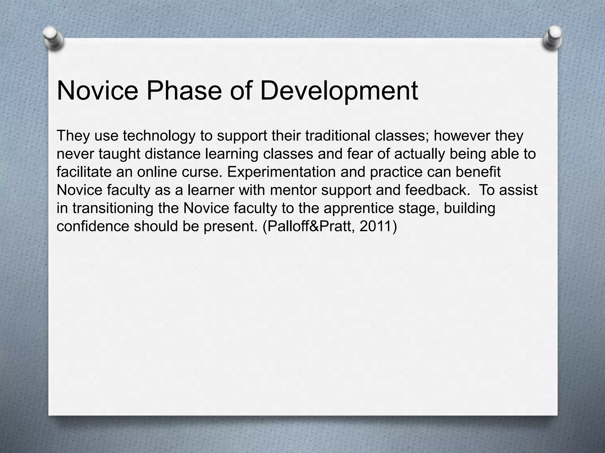 They use technology to support their traditional classes; however they
never taught distance learning classes and fear of actually being able to
facilitate an online curse. Experimentation and practice can benefit
Novice faculty as a learner with mentor support and feedback. To assist
in transitioning the Novice faculty to the apprentice stage, building
confidence should be present. (Palloff&Pratt, 2011)
Novice Phase of Development
 