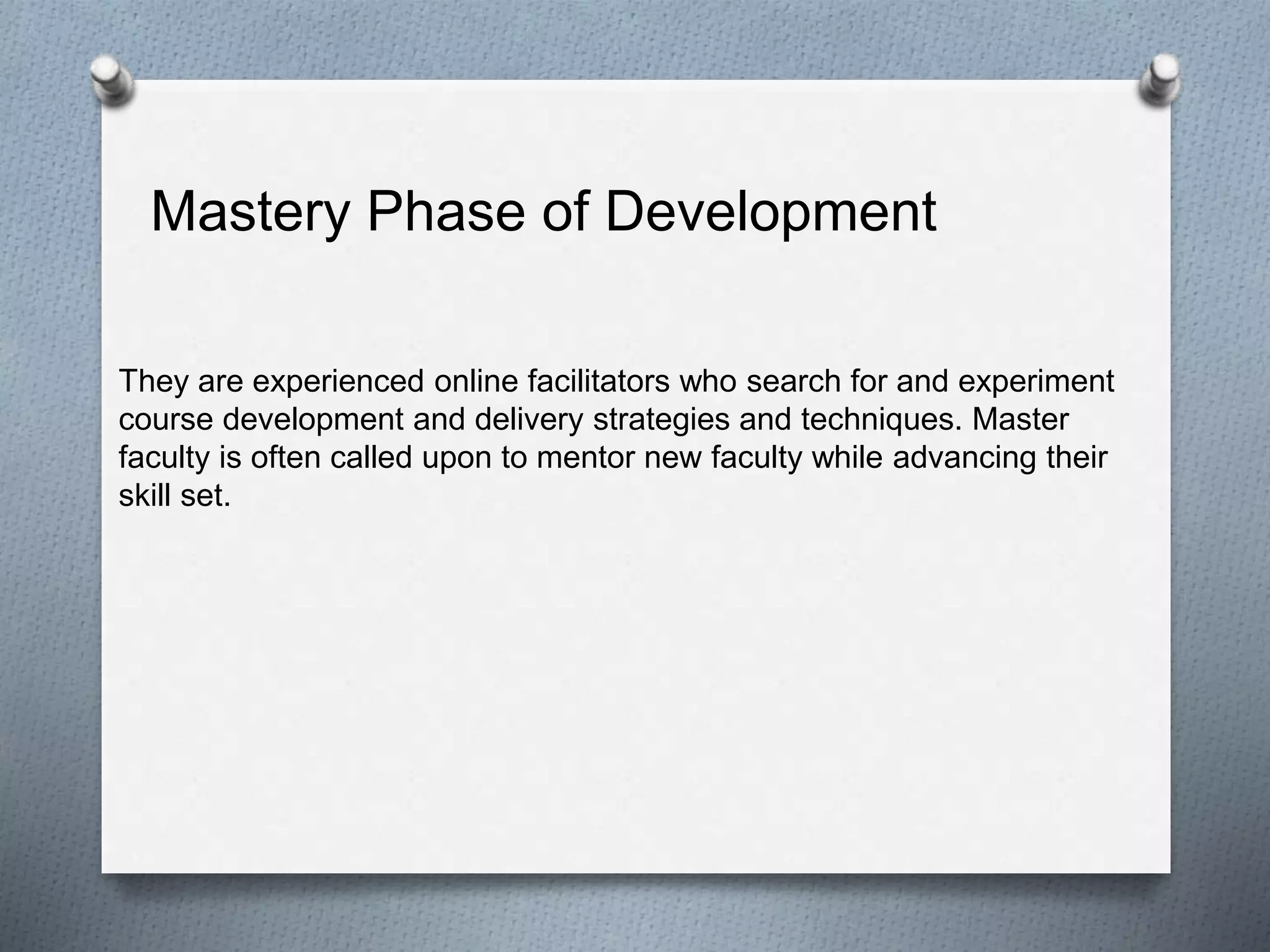 Mastery Phase of Development
They are experienced online facilitators who search for and experiment
course development and delivery strategies and techniques. Master
faculty is often called upon to mentor new faculty while advancing their
skill set.
 