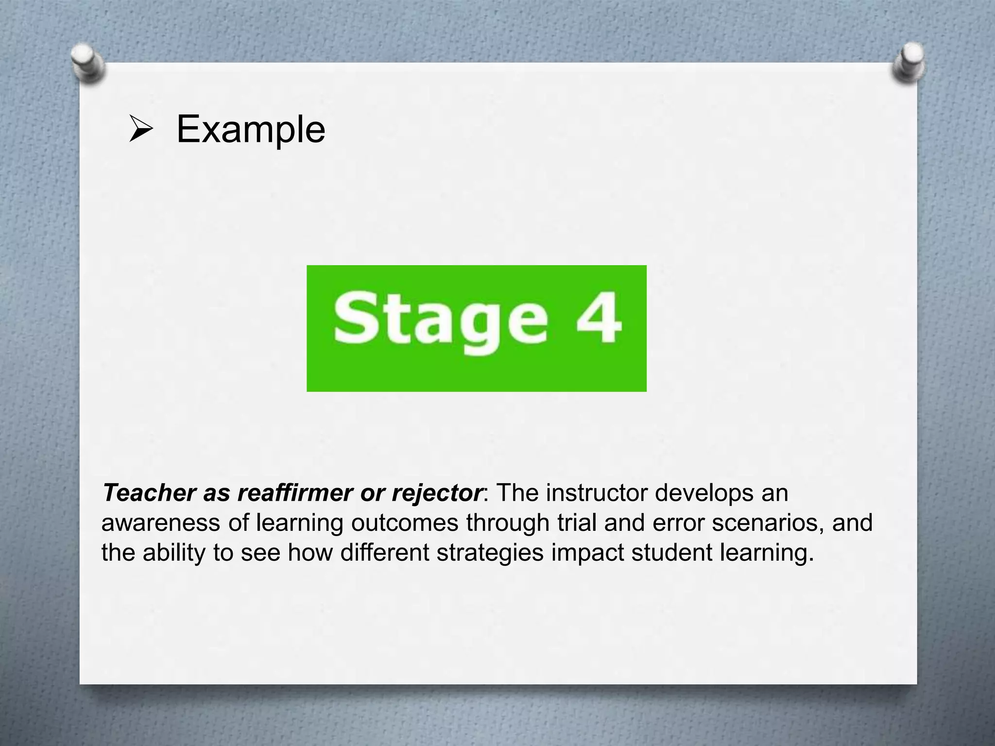  Example
Teacher as reaffirmer or rejector: The instructor develops an
awareness of learning outcomes through trial and error scenarios, and
the ability to see how different strategies impact student learning.
 