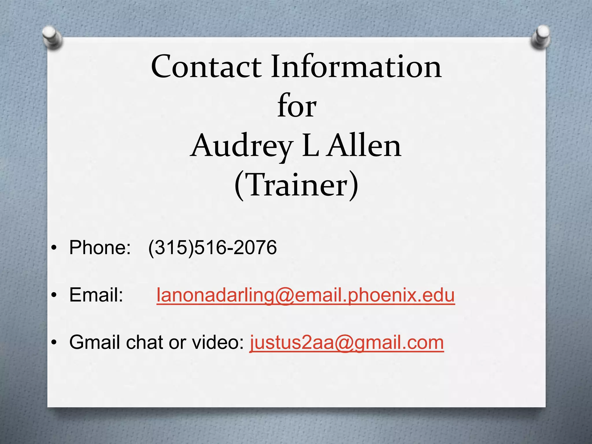 Contact Information
for
Audrey L Allen
(Trainer)
• Phone: (315)516-2076
• Email: lanonadarling@email.phoenix.edu
• Gmail chat or video: justus2aa@gmail.com
 