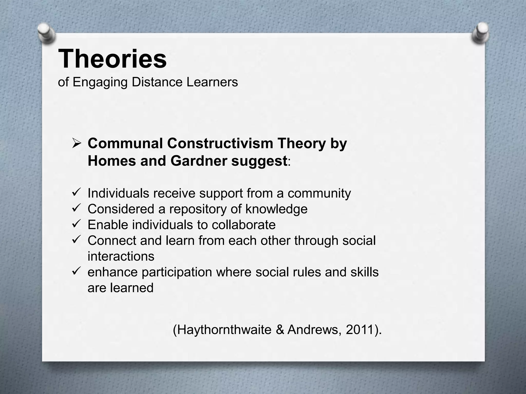 Theories
of Engaging Distance Learners
 Communal Constructivism Theory by
Homes and Gardner suggest:
 Individuals receive support from a community
 Considered a repository of knowledge
 Enable individuals to collaborate
 Connect and learn from each other through social
interactions
 enhance participation where social rules and skills
are learned
(Haythornthwaite & Andrews, 2011).
 