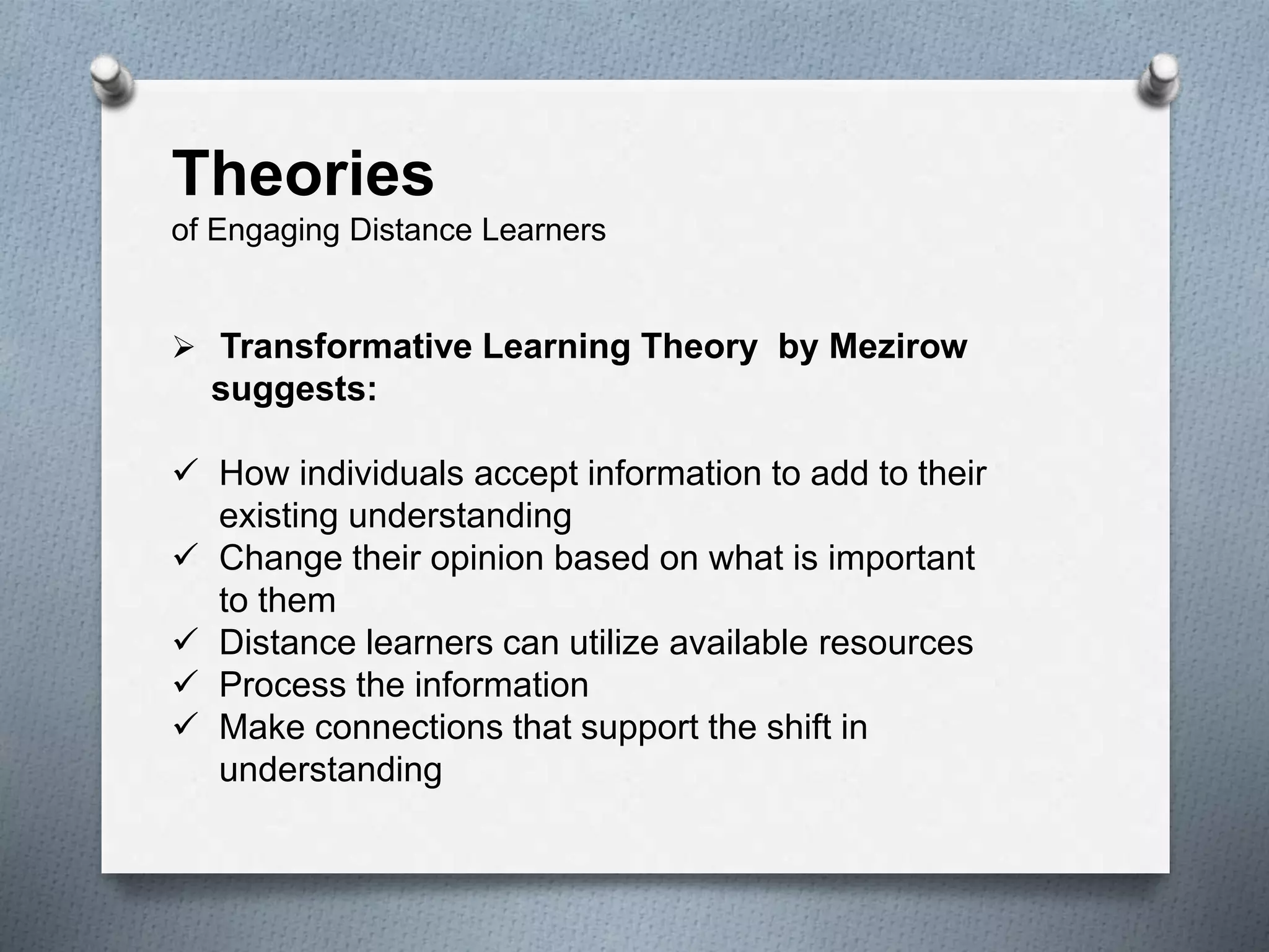 Theories
of Engaging Distance Learners
 Transformative Learning Theory by Mezirow
suggests:
 How individuals accept information to add to their
existing understanding
 Change their opinion based on what is important
to them
 Distance learners can utilize available resources
 Process the information
 Make connections that support the shift in
understanding
 