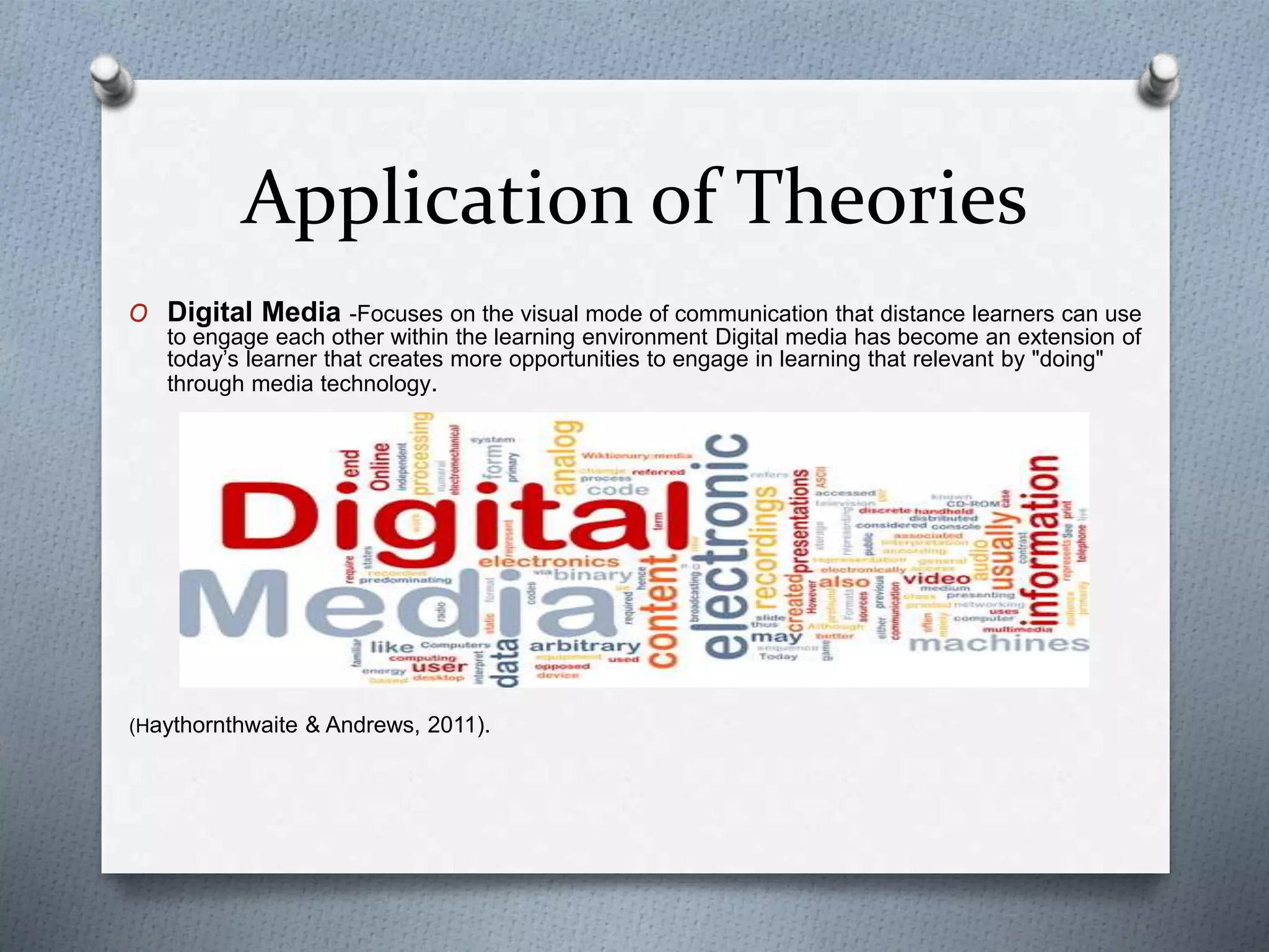 Application of Theories
O Digital Media -Focuses on the visual mode of communication that distance learners can use
to engage each other within the learning environment Digital media has become an extension of
today’s learner that creates more opportunities to engage in learning that relevant by "doing"
through media technology.
(Haythornthwaite & Andrews, 2011).
 