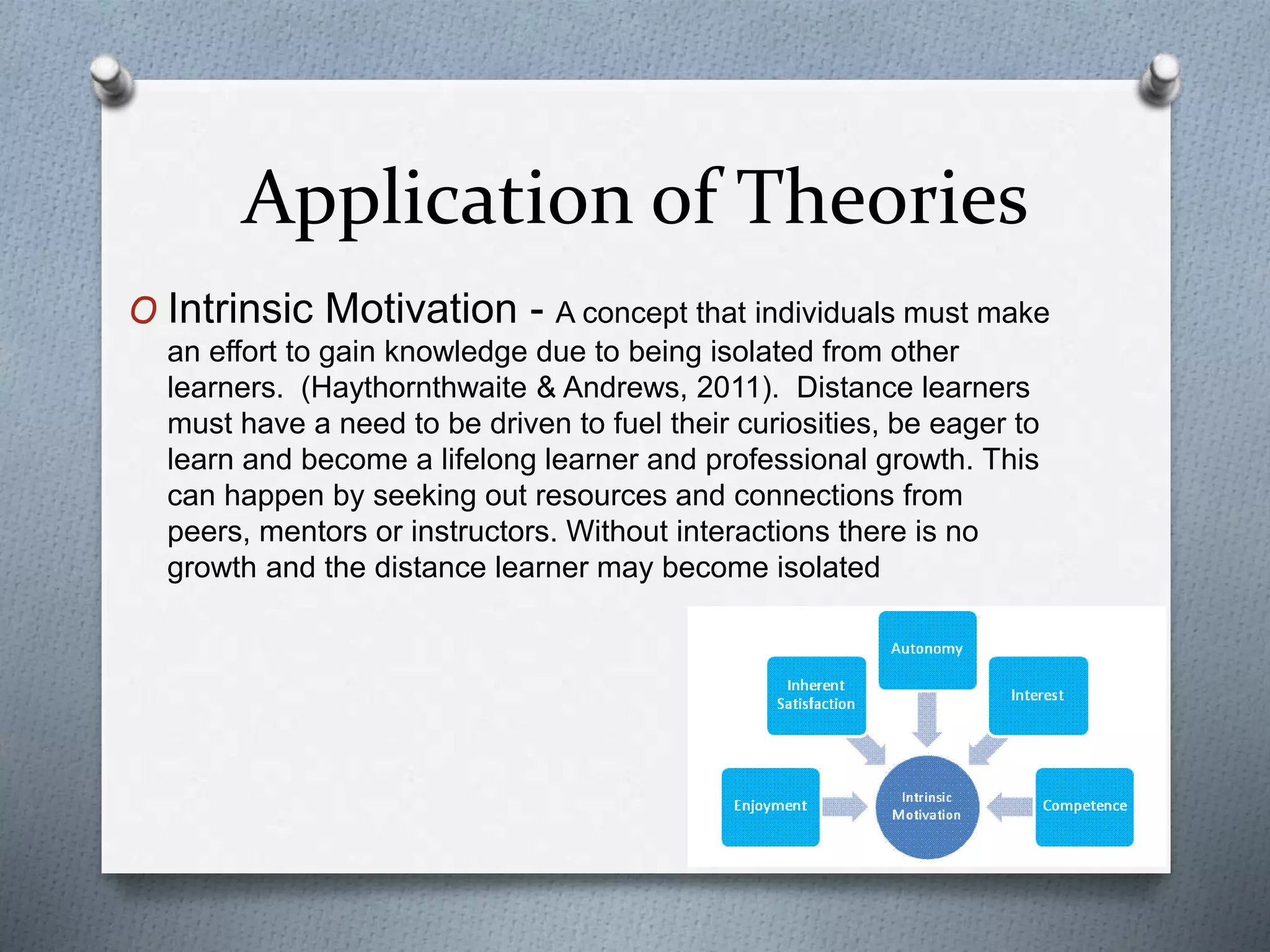 Application of Theories
O Intrinsic Motivation - A concept that individuals must make
an effort to gain knowledge due to being isolated from other
learners. (Haythornthwaite & Andrews, 2011). Distance learners
must have a need to be driven to fuel their curiosities, be eager to
learn and become a lifelong learner and professional growth. This
can happen by seeking out resources and connections from
peers, mentors or instructors. Without interactions there is no
growth and the distance learner may become isolated
 