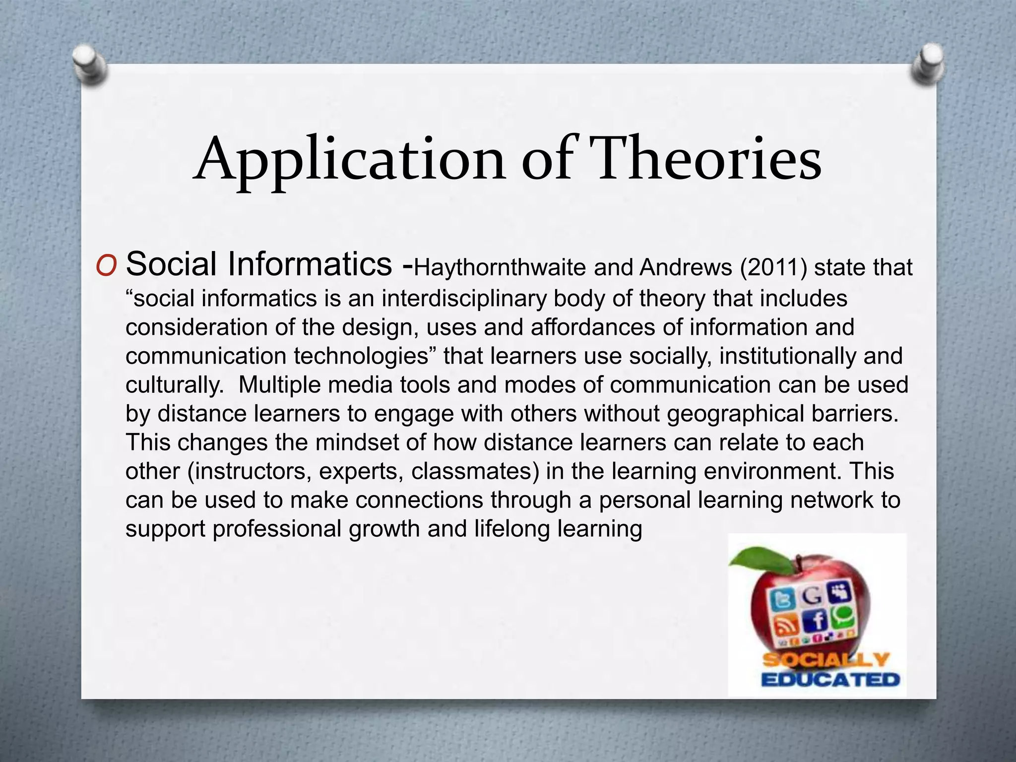 Application of Theories
O Social Informatics -Haythornthwaite and Andrews (2011) state that
“social informatics is an interdisciplinary body of theory that includes
consideration of the design, uses and affordances of information and
communication technologies” that learners use socially, institutionally and
culturally. Multiple media tools and modes of communication can be used
by distance learners to engage with others without geographical barriers.
This changes the mindset of how distance learners can relate to each
other (instructors, experts, classmates) in the learning environment. This
can be used to make connections through a personal learning network to
support professional growth and lifelong learning
 