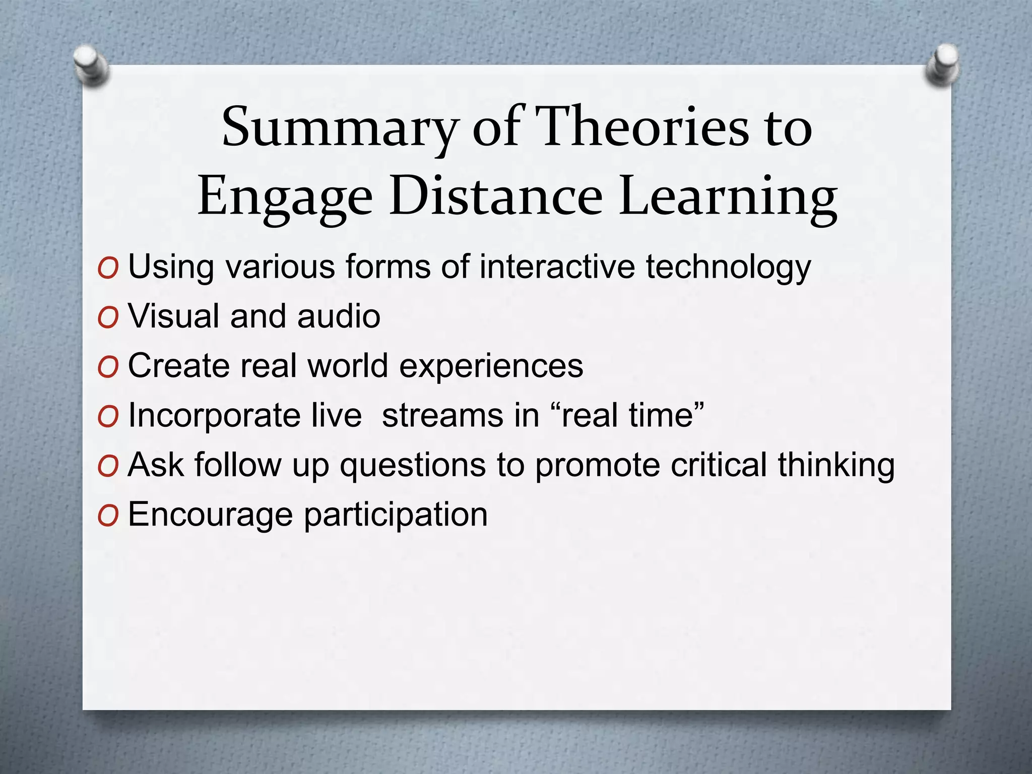Summary of Theories to
Engage Distance Learning
O Using various forms of interactive technology
O Visual and audio
O Create real world experiences
O Incorporate live streams in “real time”
O Ask follow up questions to promote critical thinking
O Encourage participation
 