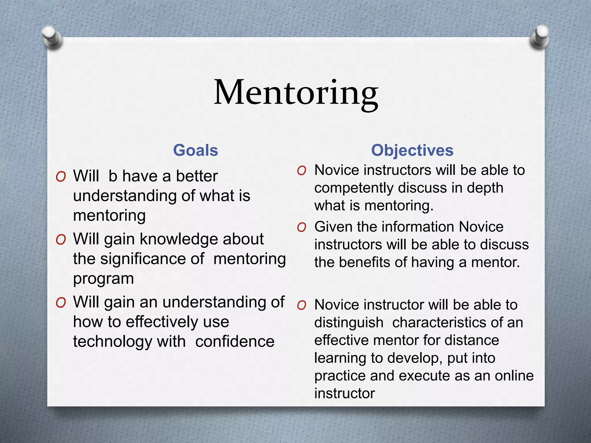 Mentoring
Goals Objectives
O Will b have a better
understanding of what is
mentoring
O Will gain knowledge about
the significance of mentoring
program
O Will gain an understanding of
how to effectively use
technology with confidence
O Novice instructors will be able to
competently discuss in depth
what is mentoring.
O Given the information Novice
instructors will be able to discuss
the benefits of having a mentor.
O Novice instructor will be able to
distinguish characteristics of an
effective mentor for distance
learning to develop, put into
practice and execute as an online
instructor
 