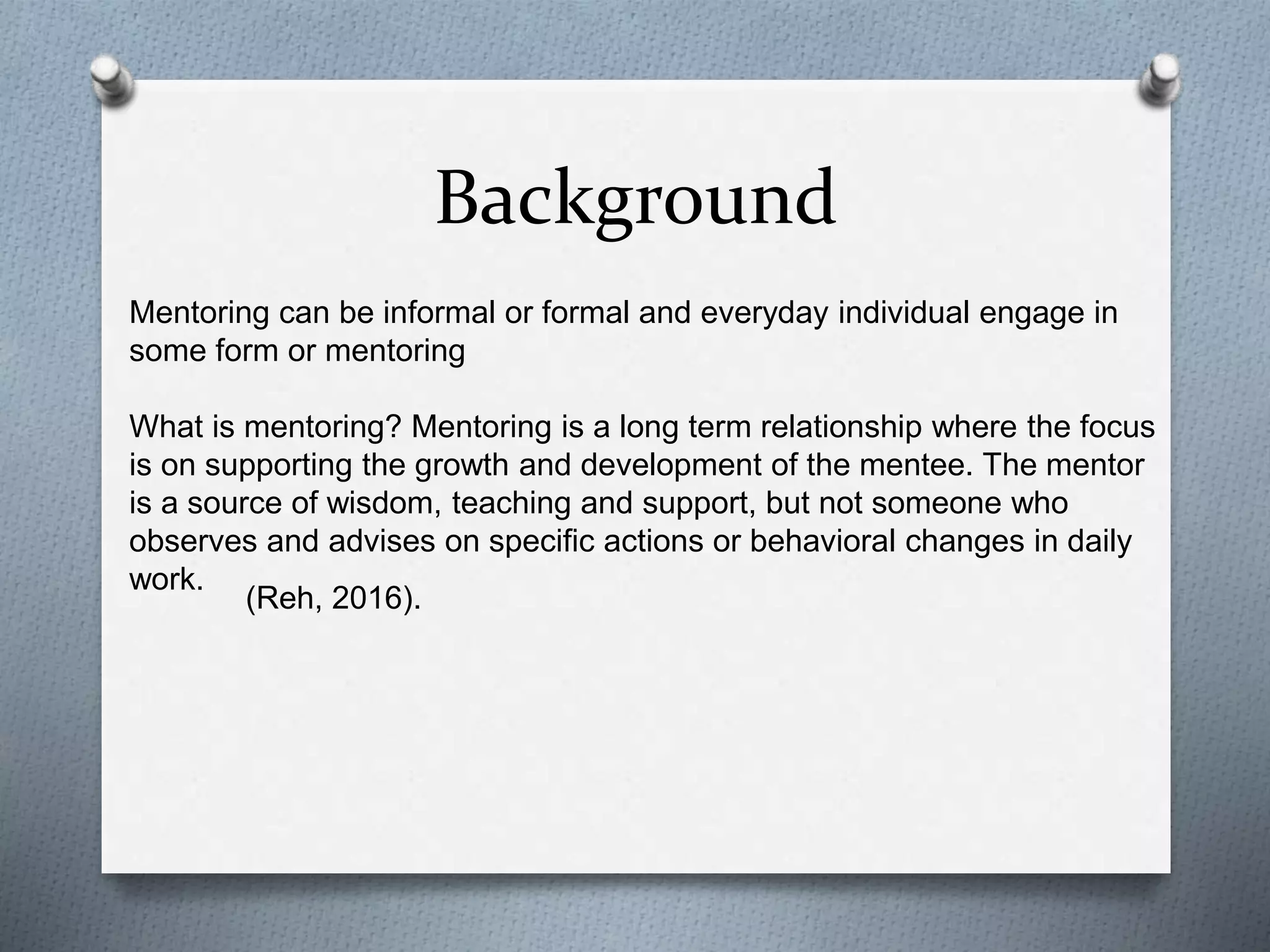 Background
Mentoring can be informal or formal and everyday individual engage in
some form or mentoring
What is mentoring? Mentoring is a long term relationship where the focus
is on supporting the growth and development of the mentee. The mentor
is a source of wisdom, teaching and support, but not someone who
observes and advises on specific actions or behavioral changes in daily
work.
(Reh, 2016).
 