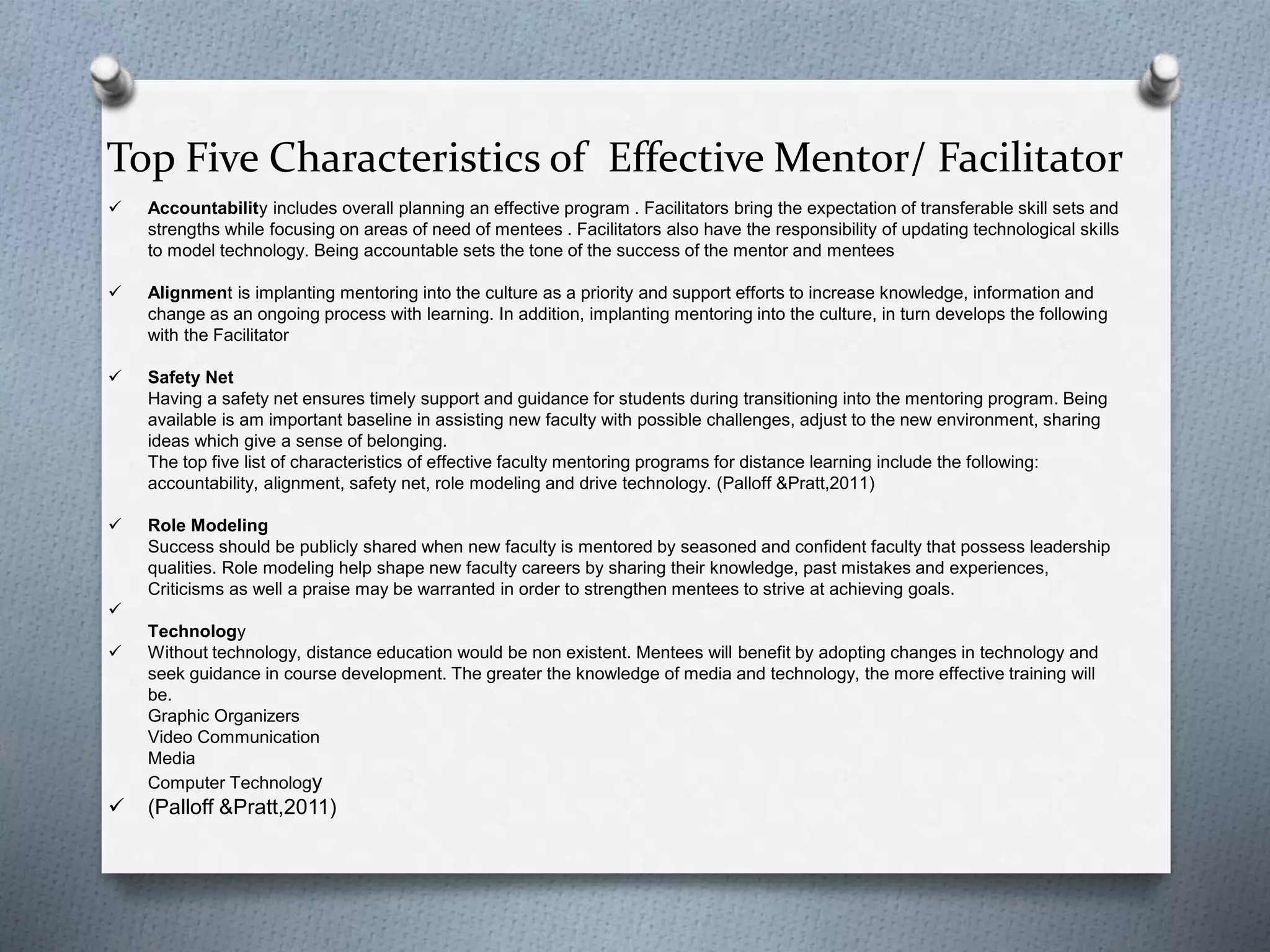 Top Five Characteristics of Effective Mentor/ Facilitator
 Accountability includes overall planning an effective program . Facilitators bring the expectation of transferable skill sets and
strengths while focusing on areas of need of mentees . Facilitators also have the responsibility of updating technological skills
to model technology. Being accountable sets the tone of the success of the mentor and mentees
 Alignment is implanting mentoring into the culture as a priority and support efforts to increase knowledge, information and
change as an ongoing process with learning. In addition, implanting mentoring into the culture, in turn develops the following
with the Facilitator
 Safety Net
Having a safety net ensures timely support and guidance for students during transitioning into the mentoring program. Being
available is am important baseline in assisting new faculty with possible challenges, adjust to the new environment, sharing
ideas which give a sense of belonging.
The top five list of characteristics of effective faculty mentoring programs for distance learning include the following:
accountability, alignment, safety net, role modeling and drive technology. (Palloff &Pratt,2011)
 Role Modeling
Success should be publicly shared when new faculty is mentored by seasoned and confident faculty that possess leadership
qualities. Role modeling help shape new faculty careers by sharing their knowledge, past mistakes and experiences,
Criticisms as well a praise may be warranted in order to strengthen mentees to strive at achieving goals.

Technology
 Without technology, distance education would be non existent. Mentees will benefit by adopting changes in technology and
seek guidance in course development. The greater the knowledge of media and technology, the more effective training will
be.
Graphic Organizers
Video Communication
Media
Computer Technology
 (Palloff &Pratt,2011)
 