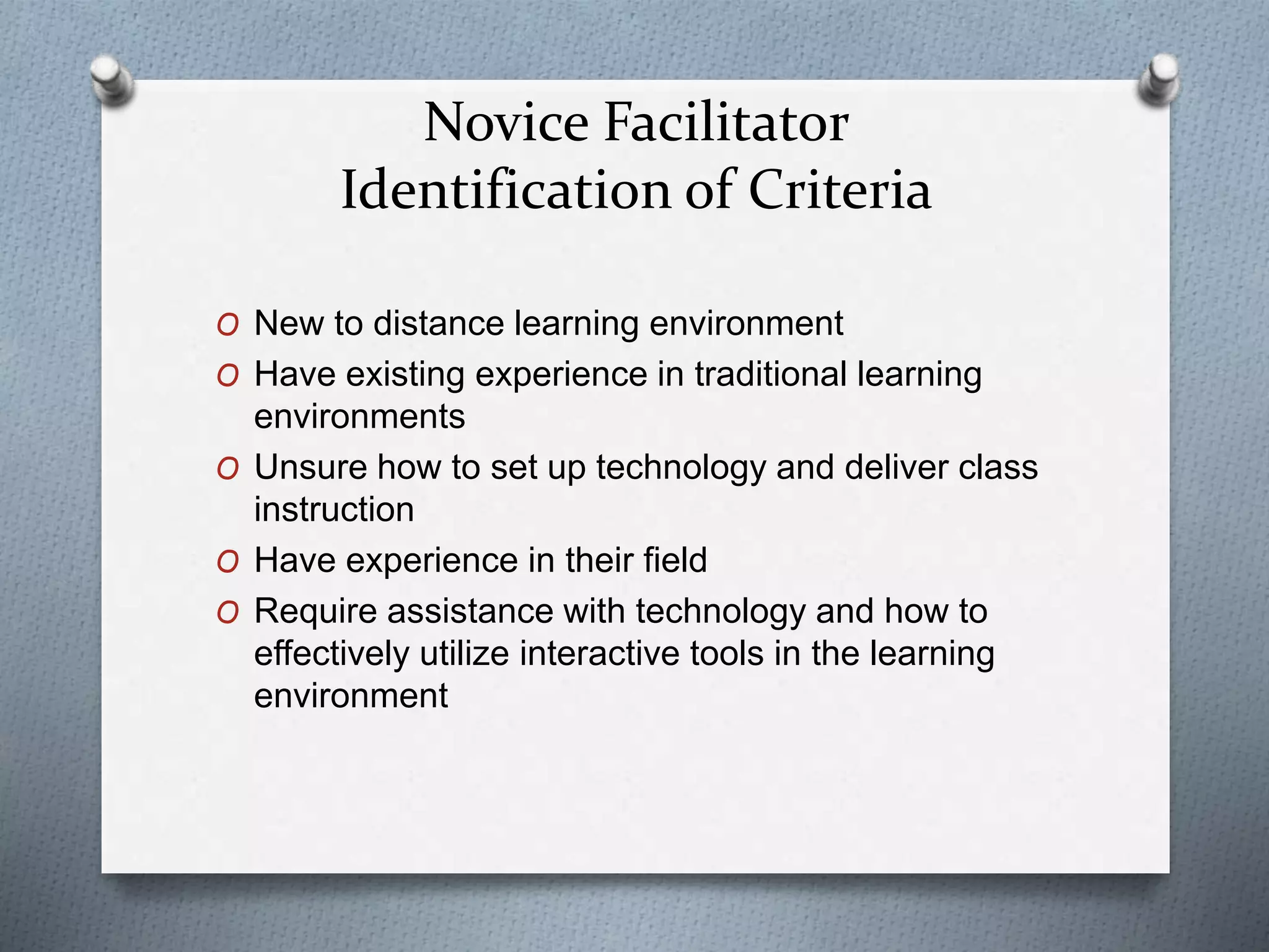 Novice Facilitator
Identification of Criteria
O New to distance learning environment
O Have existing experience in traditional learning
environments
O Unsure how to set up technology and deliver class
instruction
O Have experience in their field
O Require assistance with technology and how to
effectively utilize interactive tools in the learning
environment
 