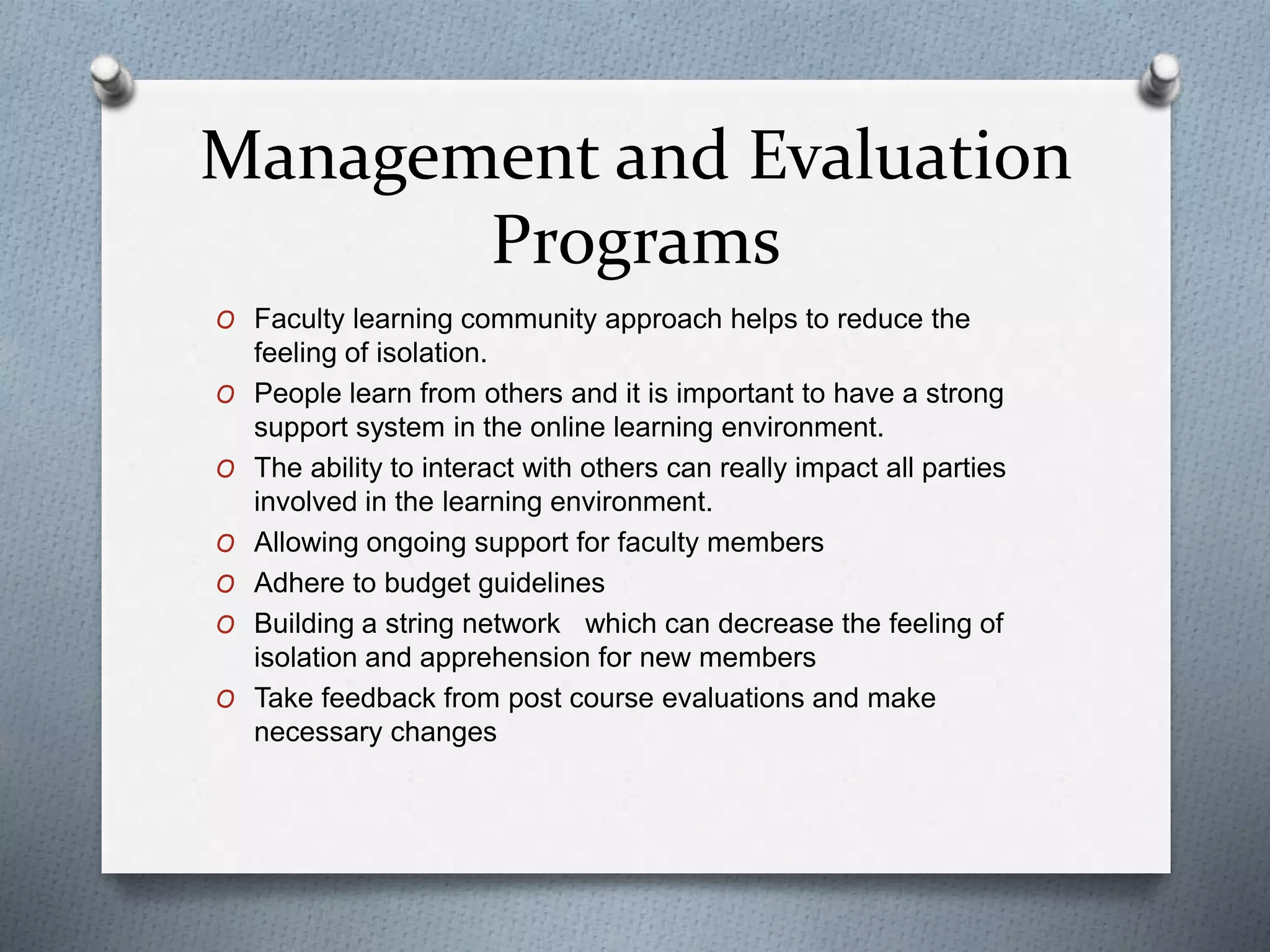 Management and Evaluation
Programs
O Faculty learning community approach helps to reduce the
feeling of isolation.
O People learn from others and it is important to have a strong
support system in the online learning environment.
O The ability to interact with others can really impact all parties
involved in the learning environment.
O Allowing ongoing support for faculty members
O Adhere to budget guidelines
O Building a string network which can decrease the feeling of
isolation and apprehension for new members
O Take feedback from post course evaluations and make
necessary changes
 
